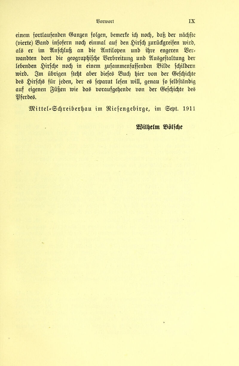 einem fortlaufenben (langen folgen, bemerfe id) itod), bafi ber näcfjfte (Oierie) Vanb infofern nod) einmal auf ben §irfd) prüdgreifen mirb, alg er im 5lnfd)lu^ an bie 5lntilo))en unb iljre engeren Ver# ttmnbten bort bie geogra£l)ifd)e Verbreitung unb 2luggeftaltung ber lebenben §irfd)e nod) in einem gufammenfaffenben Vilbe fd)ilbern toirb. Snt übrigen ftefjt aber biefeg Vud) fjier Don ber ®efd)id)te beg §irfd)g für jeben, ber eg fefmrat lefen toid, genau fo felbftänbig auf eigenen güfjen ttie bag Doraufgefjenbe Oon ber ®efd)id)te beg Sßferbeg. Sftittel^djreiberfjau im Viefengebirge, im @e})t. 1911 mumm mm*