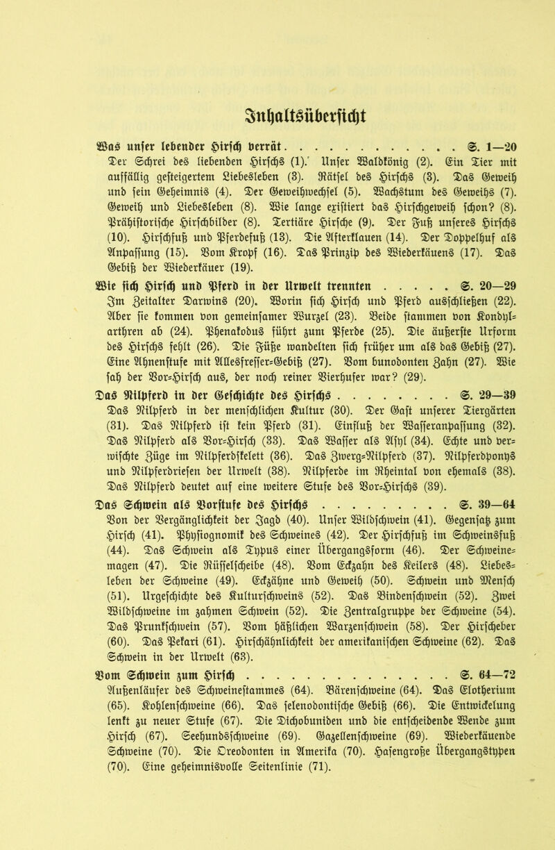 Sn^att§übetfid)t 2öag unfer lebender £irfcfj betrat g. 1—20 Ter ©cßrei beg liebenbett §irfdjg (1).' Unfer SBalbfönig (2). ©in Tier mit auffällig gefteigertem Siebegleben (3). 9?ätfel beg §irfd)§ (3). Tag ©emeiß unb fein ©eßeimnig (4). Ter ©emeißmedßfel (5). SBacßgtum beg ©emeißg (7). ©emeiß unb Siebegleben (8). 2Bie lange ejiftiert bag £irfdßgemeiß fcßon? (8). ^räßiftorifcße ^irfdßbilber (8). Tertiäre £irfcße (9). Ter $uß unfereg £irfcßg (10). £irfd)fuß unb ^ßferbefuß (13). Tie Afterflauen (14). Ter Toßßelßuf alg Anßaffung (15). 23om $rof)f (16). Tag ^ringif) beg SBieberfäueng (17). Tag ©ebiß ber Söieberfäuer (19). SSie fitf) |>irf(fj unb $ferb in ber Urmelt trennten ©. 20—29 $m 3eitalter Tarming (20). SBorin ficß ^irfcf) unb ^ßfetb augfdßließen (22). Aber fie fomrnen üon gemeinfamer SSurgel (23). 23eibe flammen bon $onbßl= arteten ab (24). ^ßenatobug füßrt gunt $ferbe (25). Tie äußerfte Urform beg £irfdßg feßlt (26). Tie $üße manbelten fidß früher um alg bag ©ebiß (27). ©ine Aßnenftufe mit Aöegfreffer=©ebiß (27). S3om bunobonten ftafyn (27). 2Bie faß ber $8ors§irfcß aug, ber nocß reiner SBierßufer mar? (29). Tag 9titbferb in ber ©efdßicßte beg £)itfrfjg <©. 29—39 Tag Sftifyferb in ber menfdßlicßen Kultur (30). Ter ©aft unferer Tiergärten (31). Tag Ailßferb ift tein ^Sferb (31). ©influß ber SSafferanpaffung (32). Tag Ailpferb alg 33or^irfcß (33). Tag SSaffer alg Afßl (34). ©dßte unb ber= mifdßte 3üge im Aityferbffelett (86). Tag 3tt,erg=Ailßferb (37). 9?ity)ferbßonßg unb Aifyferbriefen ber Urmelt (38). Aifyferbe im 9?ßeintal Don eßemalg (38). Tag SAfyferb beutet auf eine meitere ©tufe beg 93or=§irfcßg (39). (Dag ©cßtuein alg SSorftnfe öeg ^irfc^g ©. 39—64 3Son ber $ergänglicßteit ber ^agb (40). Unfer AUlbfcßmein (41). ©egenfaß §unt Jpirfcß (41). ^ßßfiognomi! beg ©djmeineg (42). Ter ©irfdjfuß im ©cßmeingfuß (44). Tag ©dßmeiit alg Ttyßug einer Überganggform (46). Ter ©cßmeine= magen (47). Tie 9tüffelfcßeibe (48). 23om ©cfgaßn beg ®eilerg (48). Siebegs leben ber ©cßmeine (49). ©dgäßne unb ©emeiß (50). gemein unb SAenfd) (51). Urgefd6)id^te beg $?ulturfdßmeing (52). Tag Söinbenfcßmein (52). 3tt,ei AHlbfcßmetne im gaumen ©cßmein (52). Tie 3entralgruß:ße ber ©cßmeine (54). Tag ^runffdßmein (57). $8om ßäßlidßen Atargenfdßmein (58). Ter §irfdßeber (60). Tag (ßefari (61). £irfcßäßnlicß!ett ber amerifanifdßen ©cßmeine (62). Tag gemein in ber Urmelt (63). $ont ©cßroein pm f>irf(ß ©. 64—72 Außenläufer beg ©dl)meineftammeg (64). 93ärenf<ßmeine (64). Tag ©lotßerium (65). ^oßlenfcßmeine (66). Tag felenobontifcße ©ebiß (66). Tie ©ntmidelung lenft gu neuer ©tufe (67). Tie Ticßobuniben unb bie entfcßeibenbe SSenbe §um £irfd) (67). ©eeßunbgfcßmeine (69). ©a^edenfcfimeine (69). SBieberläuenbe gemeine (70). Tie Oreobonten in Amerifa (70). |>afengroße Überganggtt^en (70). ©ine geßeimnigbotle ©eitenlinie (71).