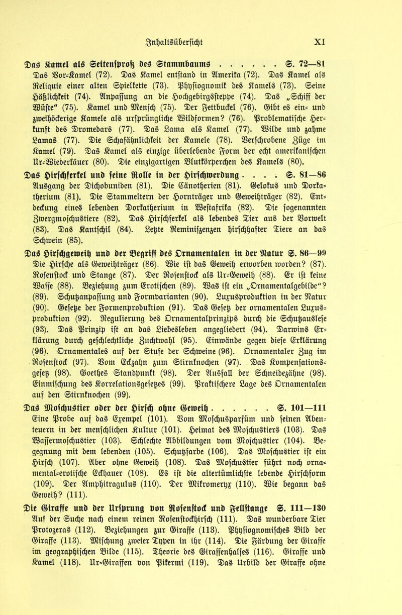 tarnet al£ ©ettenfbrofä beS ©tamntbauntS ©. 72—81 ®a§ Ror=$amel (72). Hantel entftanb in 2lmerifa (72). ®a§ tarnet al§ Reliquie einer alten ©pielfette (73). ^^qftognomif be§ ®ameB (78). ©eine £>äj3lid)feit (74). Slnpaffung an bie £ocbgebirg§ftebbe (74). $)a§ „©djiff ber SSüfte (75). tarnet unb Rlenfd) (75). $)er gettbucfel (76). ©tbt e§ ein= unb Ztoetböcferige ft'amele al§ urfbrünglicbe RHlbformen? (76). $ßrobIematifd)e £er= !unft be§ $)romebar§ (77). ®a§ Santa al§ famel (77). SSilbe unb zabme Sama§ (77). ®ie ©d)afäbnlid)feit ber hantele (78). Rerfdjrobene 3i*9e 1™ Daniel (79). ®a§ tarnet al§ einzige iiberlebenbe ^orm ber ed)t amerifanifcben Ur=2Sieberfäuer (80). 3)ie einzigartigen S3Iut£i5r^erd^en be§ $atnel§ (80). 2>a3 $irftf)ferfel unb feine Rolle in ber ^irfdjroerbung ....©. 81—86 2lu§gang ber 2)id)obuniben (81). ®ie ßänotfjerien (81). ©elofu§ unb $orfa= tfjerium (81). $>ie ©tammeitern ber ipornträger unb ©emeibträger (82). (£nt= bedang eine§ lebenben $)orfatberium in SSeftafrifa (82). ®ie fogenannten 3toergmofcbu§tiere (82). S)a§ |>irfd)ferfel al§ IebenbeS Stier au§ ber Rortoelt (83). ®a§ Äantfdjil (84). Se£te 9teminifzen§en §irfd)I)after SSiere an baS ©djmein (85). $)a3 frtrfrfjgeroetb nnb ber begriff be3 Ornamentalen in ber 9latnr ©. 86—99 ®ie £irfcbe al§ ©emeibträger (86). 3Sie ift ba§ ©emeib ermorben morben? (87). Rofenftocf unb ©tange (87). ®er Rofenftocf al§ Ur=©eroeib (88). (Sr ift feine SSaffe (88). Reibung gum (grotifcfjen (89). 2öa§ ift ein „Ornamentalgebilbe? (89) . ©cbu|anpaffung unb gormbarianten (90). Su£U§brobuftion in ber Ratur (90) . ©efe£e ber gormenbrobuftion (91). ®a§ ©efetj ber ornamentalen Su£u§= brobuftion (92). Regulierung be§ Ornamentalbrinzib§ burd) bie ©cbujjauSlefe (93). ®a§ ^ringib ift an ba§ Siebesleben angegliebert (94). ®arroin§ (Sr= flärung burd) gefd)Ied)tlid)e (95). (Sinmänbe gegen biefe (Srflärung (96). Ornamentale^ auf ber ©tufe ber ©djtoeine (96). Ornamentaler 3U9 im Rofenftocf (97). Rom (Scfzabn gum ©tirnfnodjen (97). $a§ $ombenfation§= gefeg (98). ©oetbe§ ©tanbbunft (98). SDer SluSfaQ ber ©djneibezäbne (98). (Sintnifcbung be§ $orrelation§gejet5e§ (99). Rraftifdfere Sage be§ Ornamentalen auf ben ©tirnfnodfen (99). $>a3 9Jtofd)u3tier ober ber £>irfd) oljne ©emeit\ ©. 101—111 (Sine Rrobe auf ba§ (Stempel (101). Rom SRofdbu§bnrfüm unb feinen 2lben= teuern in ber menfdjlidjen Kultur (101). Heimat be§ 9Rofd)U§tier§ (103). ®a§ R3affermofdju§tier (103). ©d)Ied)te Rbbilbungen Oom Sftofd)u§tier (104). Re= gegnung mit bem lebenben (105). ©cbufjfarbe (106). 2>a§ 9Rofd)u§tier ift ein §irfcb (107). 2lber ohne ©eroeib (108). ®a§ RiofdfuStier führt noch orna* mentaI=erotifd)e (Scfbauer (108). (S§ ift bie altertümlicbfte lebenbe |)irfdbform (109). ®er 31mbbitragulu§ (110). ®er SCRifromerby (110). 3ßie begann ba§ ©emeib? (111). 2>ie (Straffe nnb ber Urfbrung bon Rofenftod nnb ^eßftange ©. 111—130 Sluf ber ©udje nach einem reinen Rofenftodbirfd} (111). ®a§ munberbare Xier Rroto§era§ (112). Reibungen zur ©iraffe (113). ^bbfiognomifcbe§ Rilb ber ©iraffe (113). Rlifdbung zweier Xqpen in ibr (114). $)ie Färbung ber ©iraffe im geograbbifcben Rilbe (115). Theorie be§ ©iraffenbatfeS (116). ©iraffe unb tarnet (118). Ur=®iraffen Oon Rifermi (119). ®a§ Urbilb ber ©iraffe ohne