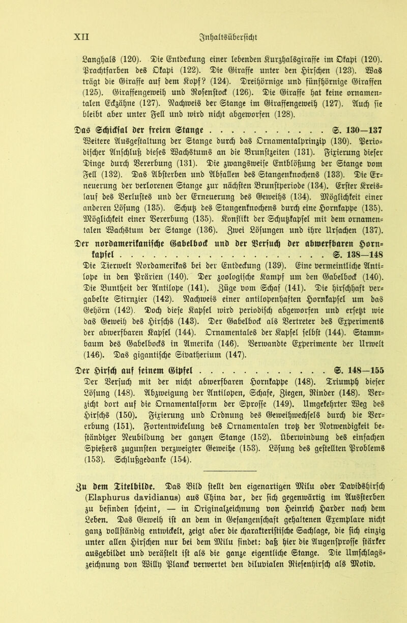 Sanghatg (120). Sie ©ntbedung einer tebenben ßurghatggiraffe im Ofapi (120). ^radjtfarben beg Ofafn (122). Sie ©iraffe unter ben |>irfd)en (123). 3Bag trägt bie ©iraffe auf bem $opf? (124). Srei£)örnige unb fünftjörnige ©iraffen (125). ©iraffengemeit) unb ßiofenftod (126). Sie ©iraffe hat feine ornamen= talen ©dgätjne (127). 9?achmeig ber ©tange im ©iraffengemeib (127). 2tuch fie bleibt aber unter gell unb mirb nid)t abgemorfen (128). Sag ©(htdfal ber freien ©tauge ©. 130—137 Weitere Sluggeftattung ber ©tange burd) bag Ornamentalbringlp (130). $erio= bifd)er 2tnfd)tuj3 biefeg 2Bad)gtumg an bie SBrunftgeiten (131). $ijierung biefer Singe burd) Vererbung (131). Sie gmanggmeife ©ntbtöfcung ber ©tange bom (5eH (132). Sag Stbfterben unb Abfallen beg ©tangenfnod)eng (133). Sie ©r= neuerung ber bertorenen ©tange gur nädjften SBrunftperiobe (134). ©rfter ®reigs (auf beg SBertufteg unb ber ©rneuerung beg ©emeibg (134). 9D7ögtid)feit einer anberen Söfung (135). @d)u£ beg ©tangenfnod)eng burd) eine |>ornfabbe (135). OTglidjfeit einer Vererbung (135). $onftift ber ©d)u£fabfel mit bem ornamen= taten 2Bad)gtum ber ©tange (136). 3®*t Söfungen unb i^re Urfadjen (137). Ser norimuterifanifche ©abelbod und ber SBerfud) ber abmerfbaren f)oru= fabfet ©. 138—148 Sie Sierroett 9?orbamerifag bei ber ©ntbedung (139). ©ine bermeinttid)e 9lnti= tof)e in ben Prärien (140). Ser gootogifd)e ^amfjf um ben ©abelbod (140). Sie ^Buntheit ber ^tntitope (141). 3üge bom ©d)af (141). Sie t)irfd)I)aft bers gabelte ©tirngier (142). 9?ad)meig einer antitobenbaften §ornfabfet um bag ®ef)örn (142). Sod) biefe ®abfel mirb periobtfc^ abgemorfen unb erfefjt mie bag ©emeif) beg £>irfd)g (143). Ser ©abetbod atg Vertreter beg ©£berimentg ber abmerfbaren ^apfel (144). Ornamentaleg ber ®af)fel fetbft (144). ©tamm= bäum beg ©abelbodg in 2lmerifa (146). SSermanbte ©£perimente ber llrmelt (146). 'SaS gigantifdje ©ibatherium (147). Ser f>irfd) auf feinem ©tyfel ©. 148—155 Ser 23erfud) mit ber nicht abmerfbaren «^ornfabpe (148). Sriumhh biefer Söfung (148). 2lbgmeigung ber 2lntiloben, @d)afe, 3ie9enr Einher (148). S3er= gid)t bort auf bie Ornamentalform ber ©proffe (149). Umgefehrter 2Beg beg |>irfd)g (150). gijierung unb Orbnung beg ©emeihmechfelg burd) bie 23er= erbung (151). gortentmidelung beg Ornamentalen tro£ ber 97otmenbigfeit be= ftänbiger 9?eubilbung ber ganzen ©tange (152). überminbung beg einfachen ©biefcerg §ugunften bergmeigter ©emeifje (153). Söfung beg geftettten $robtemg (153). ©cfjlufsgebanfe (154). 3u Dem Xitelbtlbe. Sag 33ilb fteHt ben eigenartigen TOu ober Sabibghirfd) (Elaphurus davidianus) aug ©hina bar, ber ftc£) gegenmärtig im Slugfterben gu befinben fcf)eint, — in Originatgeichnung bon Heinrich £arber nach bem Seben. Sag ©emeih ift an bem in ©efangenfdjaft gehaltenen ©jemptare nicht gang toUftänbig entmicfett, geigt aber bie d)arafteriftifd)e ©achtage, bie ftch einzig unter aßen |)irfchen nur bei bem liu finbet: bafe fyizv bie Slugenfproffe ftärfer auggebilbet unb beräftelt ift atg bie gange eigentliche ©tange. Sie Umfd)lagg* geichnung Oon SBitth Pcmd bermertet ben bilubialen fRiefenhirfch atg SRotib.