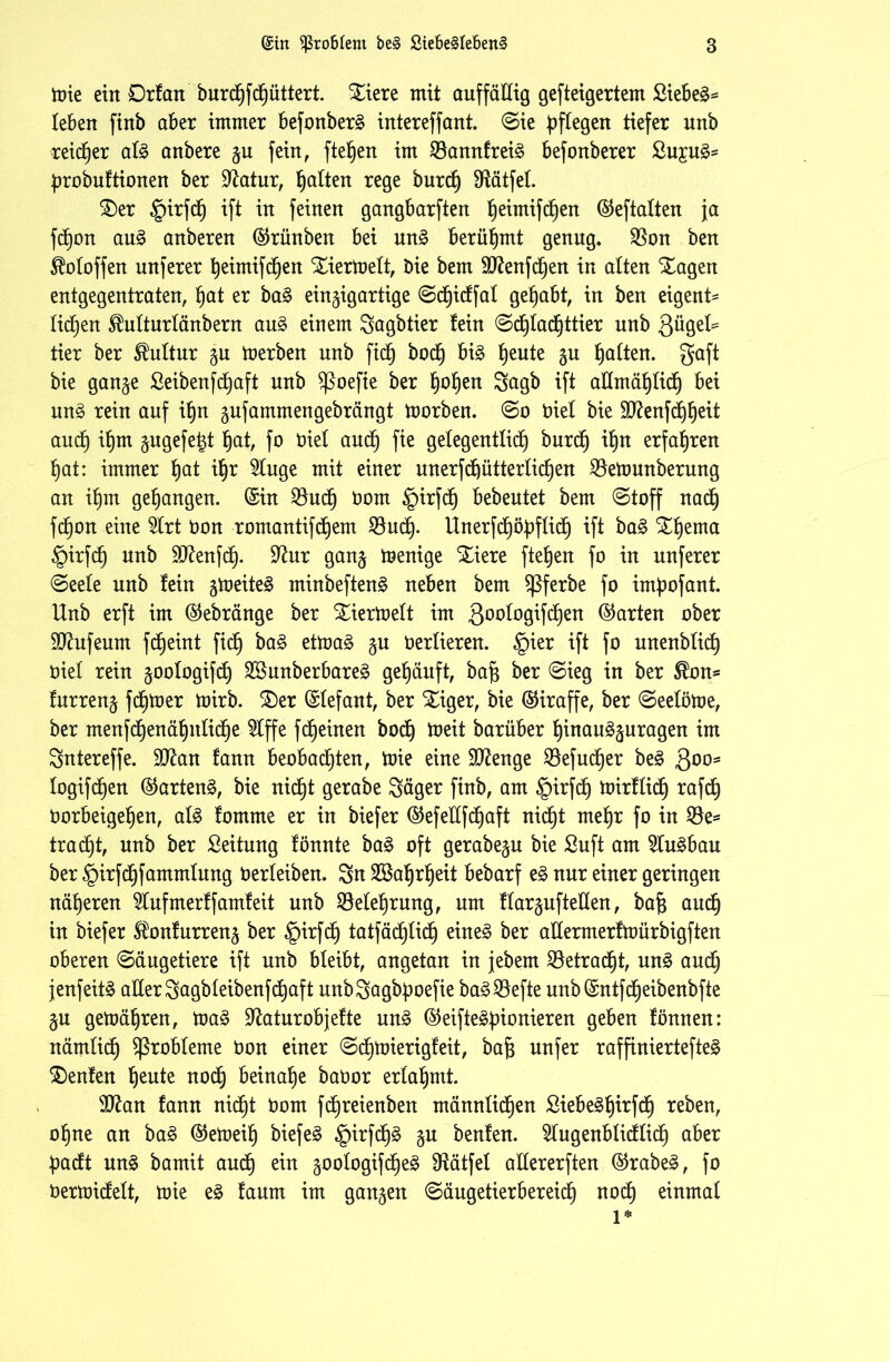 mie ein Drfan burdhfdhüttert. £iere mit auffällig gefteigertem Siebet leben finb aber immer befonber§ intereffant. Sie pflegen tiefer unb reicher al3 anbere zu fein, flehen im 23annfrei§ befonberer £u£u3= probuftionen ber üftatur, Ratten rege burch hälfet. £)er girfcp ift in feinen gangbarften fjeimifd^en ©eftalten ja fcpon au3 anberen ©rünben bei un£ berühmt genug* $Bon ben SMoffen unferer heintifchen Xiermelt, i)ie bem 9J?enfd)en in alten Slagen entgegentraten, f)at er ba3 einzigartige Sdhidfat gehabt, in ben eigent= lid)en ^ulturlänbern au§ einem Sagbtier lein Scf)tadhttier unb Qü$d* tier ber Kultur zu merben unb fiep hoch bi§ l)eute zu galten, gaft bie ganze £eibenfd£)aft unb $ßoefte ber ^o^en Sagb ift allmählich bei un3 rein auf ifjn zufammengebrängt morben. So biel bie 9ttenfcf)heit and) ihm zugefe^t hat, fo biel and) fie gelegentlich burd) ihu erfahren hat: immer hat ihr ^uge mit einer unerfd)üttertichen $8ettmnberung an ihm gehangen, ©in $uch bom ipirfdh bebentet bem Stoff nach fd)on eine 5lrt bon romantifdhem. 23uct). ltnerfd^öpflief) ift ba3 Schema §irfch unb SO^enfdb). 9?ur ganz Wenige Xiere flehen fo in unferer @eele unb fein zweites minbefteng neben bem Sßferbe fo impofant. Unb erft im ©ebränge ber Xiertnelt im 3°b^09^Weu ©arten ober ÜUhifeum fdheint fidb) ba§ etma£ zu berlieren. §ier ift fo unenblidh biel rein zoologifdh 2Bunberbare§ gehäuft, baf$ ber Sieg in ber $on* furrenz fdhtoer mirb. 2)er ©lefant, ber Säger, bie ©iraffe, ber Seelöme, ber menfdhenähnlidhe $lffe fd)einen bodh toeit barüber hiuau§zuragen im Sntereffe. Sftan fann beobachten, toie eine Stenge S3efucf)er be£ Qoo* logifdhen ©artend, bie nicht gerabe Säger finb, am ®irfdh toirflidh rafch borbeigehen, al§ fomme er in biefer ©efellfdhaft nicht mehr fo in $e= tradjt, unb ber Leitung fönnte ba£ oft gerabezu bie Suft am 5lu£bau ber ^irfdhfammlung berleiben. Sn Wahrheit bebarf e£ nur einer geringen näheren 2lufmerffamleit unb Belehrung, um llarzufteden, bafj auch in biefer Slonfurrenz ber ipirfch tatfächlidh eine§ ber aderrnerfmürbigften oberen Säugetiere ift unb bleibt, angetan in jebem betracht, un3 audh jenfeitä aller Sagbleibenf cf)af t unbSagbpoefie ba3$efte unb ©ntfdheibenbfte ZU gemähren, toa§ Sßaturobjefte un3 ©eifteäpionieren geben fönnen: nämlich Probleme bon einer Sdhtoierigleit, baft unfer raffiniertere^ Genien heute nodh beinahe babor erlahmt. 9ftan fann nidht bom fcfjreienben männlidhen Siebe§h^rW teben, ohne an ba§ ©etoeih biefer £irfdh§ zu benfen. 5lugenblidlidh aber padt un§ bamit audh e^tt z°°^°9^e^ SKätfel adererften ©rabe§, fo bertoicfelt, nrie e£ faum im ganzen Säugetierbereich noch einmal l*