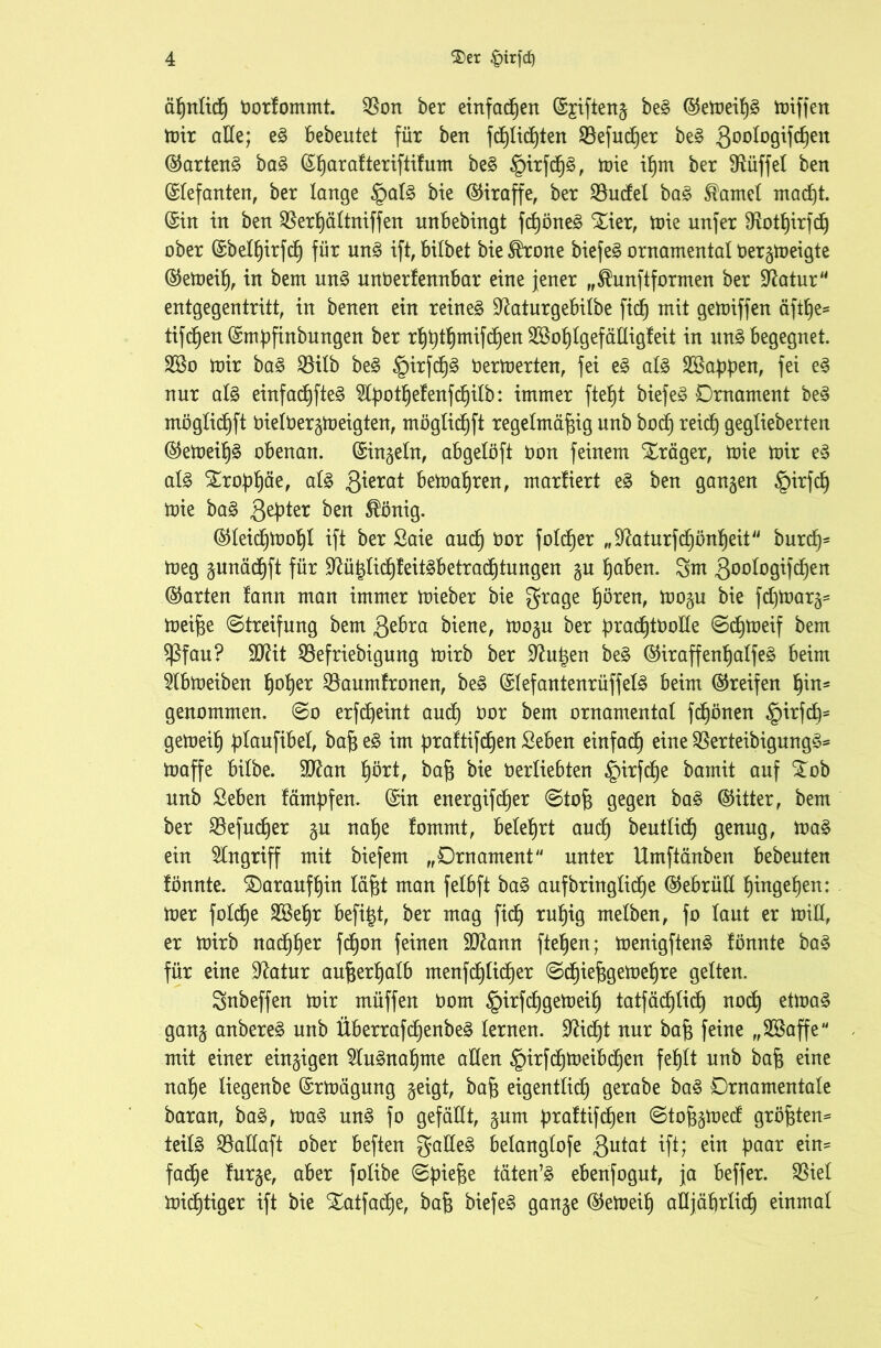 äßnlicß borfommt. $on ber einfacßen ©£ifteng beg ©emeiß§ buffen toir alle; e§ bebeutet für bert fd)Iid)ten SBefucßer be§ Qoologifcßen ©artend ba§ ©ßaratteriftifum be§ §irfcß§, mie ißrn ber fRüffet ben Elefanten, ber lange £>al§ bie (Giraffe, ber $8udel ba£ Hantel macßt. ©in in ben SBerßältniffen unbebingt fcßöne§ Xier, mie unfer SRotßirfcß ober ©belßirfcß für un£ ift, bilbet bie^rone biefeg ornamental bergmeigte ©emeiß, in bem un3 nnberfennbar eine jener „$unftformen ber üftatur entgegentritt, in benen ein reineä ^aturgebilbe ficß mit gemiffen äftße* tifcßen ©mpfinbungen ber rßßtßmifcßen SBoßlgefältigfeit in un3 begegnet. 28o mir ba£ S3ilb be£ §irfcß§ bermerten, fei e§ al£ Söappen, fei e3 nur al3 einfacßfte3 ^Cpotßelenfcßilb: inimer ftef)t biefe§ Drnament be3 möglicßft bielbergmeigten, möglicßft regelmäßig unb bocß reicß geglieberten ©emeiß§ obenan, ©ingeln, abgelöft bon feinem Xräger, mie mir e3 al3 SLropßäe, al3 ßierat bemaßren, marüert e§ ben ganzen §irfcß mie ba3 Qepter ben $önig. ©leicßmoßl ift ber Saie and) bor folcßer „^aturfcßonßeit burcß* meg gunäcßft für 9?üßlicßleit3betradßtungen gu ßaben. 3m ßoologifd^en ©arten lann man immer mieber bie grage ßören, mogu bie fdjmarg- meiße (Streifung bem $ebra biene, mogu ber pracßtboüe «Scßmeif bem $ßfau? Sftit 33efriebigung mirb ber 9?ußen be§ ©iraffenßalfe§ beim 51bmeiben ßoßer $8aumlronen, be§ ©Iefantenrüffel§ beim ©reifen ßin* genommen, (So erfcßeint and) bor bem ornamental fcßönen ^irfcß* gemeiß plaufibel, baß e§ im praltifcßen Seben einfacß eine $erteibigung£= maffe bilbe. 9D^an ßört, baß bie berliebten §irfcße bamit auf £ob nnb Seben fämpfen. ©in energifcßer (Stoß gegen ba§ ©itter, bem ber SBefucßer gu naße fommt, beleßrt aucß beutlicß genug, ma§ ein Angriff mit biefem „Drnament unter Umftänben bebeuten lönnte. daraufßin läßt man felbft ba§ aufbringlidße ©ebrüU ßingeßen: mer folcße SBeßr befißt, ber mag ficß rußig melben, fo laut er min, er mirb nacßßer fdßon feinen äftann fteßen; menigften£ lönnte ba§ für eine üftatur außerßalb menfcßlicßer (Scßießgemeßre gelten. Snbeffen mir müffen bom §irfcßgemeiß tatfäcßlicß nocß etma§ gang anbereä unb Überrafcßenbeg lernen. Sfticßt nur baß feine „SBaffe mit einer einzigen 21u3naßme allen §irfcßmeibcßen feßlt unb baß eine naße liegenbe ©rmägung geigt, baß eigentlich gerabe ba§ Drnamentale baran, ba3, ma§ un3 fo gefällt, gum praftifcßen (Stoßgmed größten* teil£ S3allaft ober beften galle§ belanglofe Qutat ift; ein paar ein* fadße lurge, aber folibe (Spieße täten’3 ebenfogut, ja beffer. $iel micßtiger ift bie SEatfacße, baß biefe§ gange ©emeiß aüjäßrlicß einmal