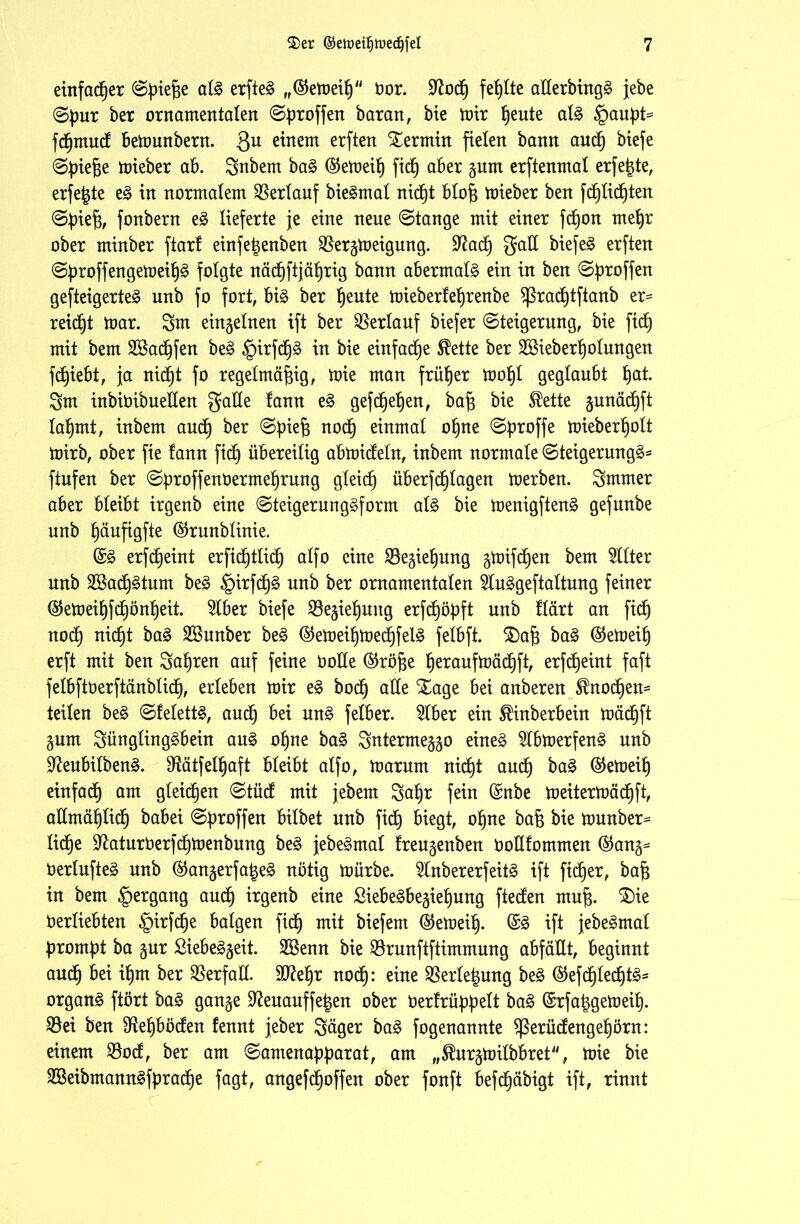 einfadßer Spiele alg erfteg „©emeiß Oor. üftodß fehlte aEerbingg jebe Spur ber ornamentalen Sproffen baran, bie mir ßeute alg §aupt= fdßmucf bemunbern. Qu einem erften Termin fielen bann audß biefe Spieße mieber ab. Snbem bag @emeiß fidß aber gurn erftenmat erfeßte, erfe^te eg in normalem Verlauf biegmal nidßt bloß mieber ben fdßlidßten Spieß, fonbern eg lieferte je eine neue Stange mit einer fcßon rneßr ober minber ftarf einfeßenben $ergmeigung. Sftadß gaE biefe^ erften Sproffengemeißg folgte nädßftjäßrig bann abermals ein in ben Sproffen gesteigerte^ unb fo fort, big ber ßeute mieberfeßrenbe Sßracßtftanb er= reicht mar. 3m einzelnen ift ber Verlauf biefer Steigerung, bie fidß mit bem Sßacßfen beg §irfdßg in bie einfadße Slette ber Sßieberßolungen fcßiebt, ja nidb)t fo regelmäßig, mie man früher moßl geglaubt ßat. 3m inbiOibueEen gaEe !ann eg gefcfje^en, baß bie SÜette ^unädßft laßmt, inbem audß ber Spieß nodß einmal oßne Sproffe toteberbjolt mirb, ober fie fann ficß übereilig abmicfeln, inbem normale Steigerung^- ftufen ber SproffenOermeßrung gleicß überfcßlagen merben. Smmer aber bleibt irgenb eine Steigerunggform alg bie menigfteng gefunbe unb ßäufigfte ©runblinie. @g erfdßeint erfidßtlidß alfo eine ^Begießung gmifdßen bem Filter unb SBadßgtum beg §irfdßg unb ber ornamentalen 5luggeftaltung feiner ®emeißfdßönßeit. 5lber biefe Begießung erfdßöpft unb flärt an ficß nodß nidßt bag SSunber beg ®emeißmedßfelg felbft. SDaß bag @emeiß erft mit ben Saßren auf feine öoEe ®röße ßeraufmädßft, erfcßeint faft felbftöerftänblidß, erleben mir eg bocß aEe Xage bei anberen ^nodßen- teilen beg Sfelettg, audß bei ung felber. $lber ein ^inberbein mädßft gum günglinggbein aug oßne bag gnterme^o eineg 2lbmerfeng unb üftenbilbeng. D^ätfelßaft bleibt alfo, marurn nicßt audß bag ©emeiß einfacß am gleichen Stücf mit jebem 3aßr fein (Snbe meitermädßft, aEmäßlidß babei Sproffen bilbet unb ficb) biegt, oßne baß bie munber= ließe SfaturOerfdßmenbung beg jebegmal freu^enben OoEfommen @an^ Oerlufteg unb ^angerfaßeg nötig mürbe. 5lnbererfeitg ift fteßer, baß in bem §ergang audß irgenb eine ßiebegbe§ießung fteEen muß. £)ie Oerliebten |)irfcße balgen fidß mit biefem ($emeiß. @g ift jebegmal prompt ba §ur ßiebeggeit. 2Benn bie SBrunftftimmung abfäEt, beginnt audß bei ißm ber $erfaE. Efteßr nodß: eine SBerleßung beg ®efdßledßtg- organg ftört bag gange Sfteuauffeßen ober Oerlrüppelt bag (Srfaßgemeiß. $Bei ben Eleßbödten fennt jeber Säger bag fogenannte ^erüEengeßörn: einem $odf, ber am Samenapparat, am „^urgmilbbret, mie bie Sßeibmanngfpradße fagt, angefdßoffen ober fonft befdßäbigt ift, rinnt