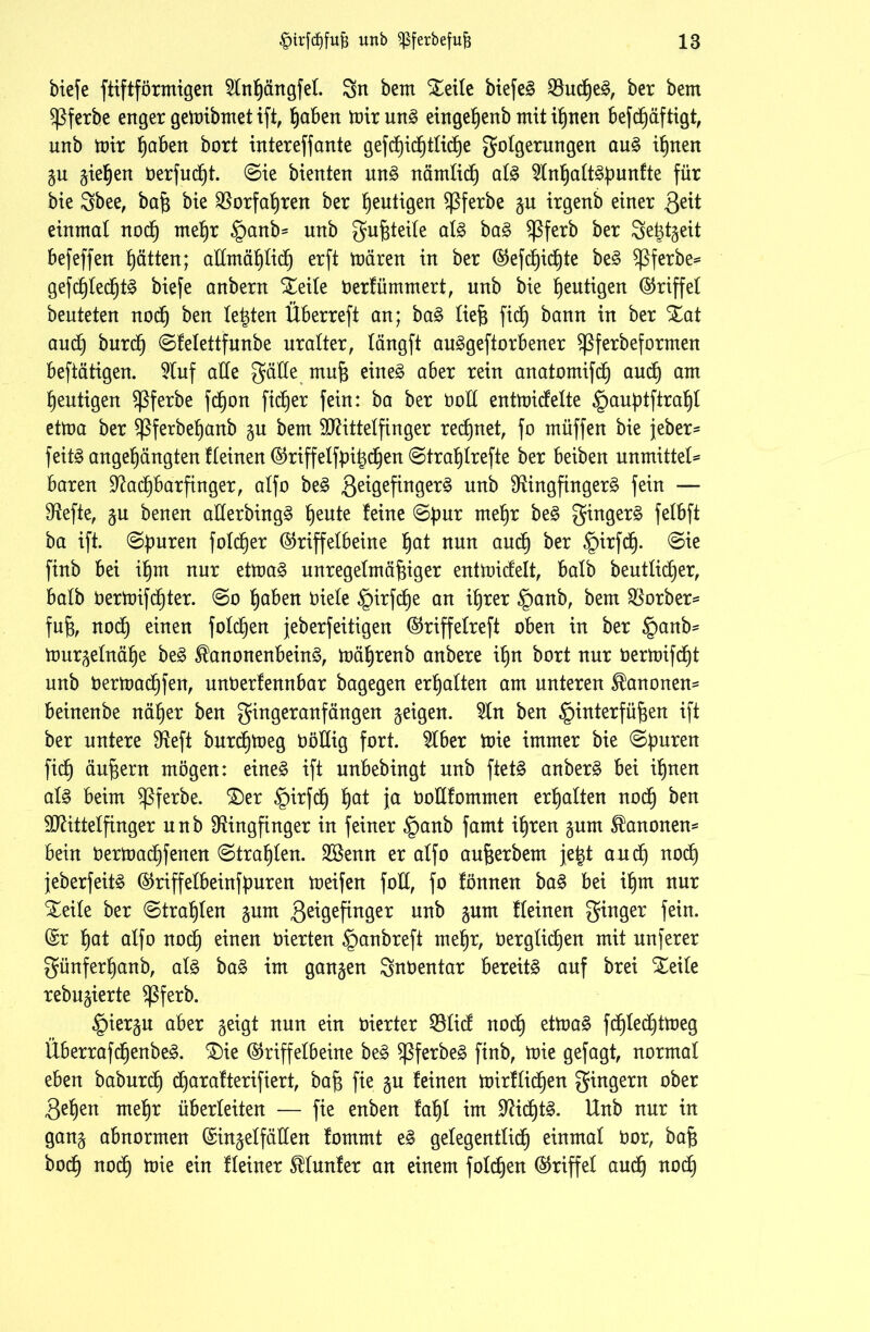 biefe ftiftförmigen Slnßängfet. Sn bem Seile biefen SBudßen, ber bem $Pferbe enger gemibrnetift, ßaben mirunn eingeßenb mitißnen befdßäftigt, unb tütr ßaben bort intereffante gefcßicßtticße Folgerungen aun ißnen gu gieren berfucßt. ©ie bienten unn nämtidß atn 9lnßattnpunfte für bie Sbee, baß bie Rorfaßren ber heutigen $Pferbe gu irgenb einer Qiit einmal nocß meßr §anb= unb Fuftteite atn ban $Pferb ber Seßtgeit befeffen Ratten; attmäßtidß erft mären in ber @efdßicßte ben $Pferbe= gefdßtedßtn biefe anbern Seile berfümmert, unb bie heutigen Griffet beuteten nocß ben testen Überreft an; ban ließ fic^ bann in ber Sat aud) burdß ©fetettfunbe uralter, tängft aungeftorbener $Pferbeformen beftätigen. 9tuf atte FnKe mu| einen aber rein anatomifcß audß am heutigen $Pferbe fcßon fidler fein: ba ber öolt entmidelte Hauptftraßl etma ber ^Pferbeßanb gu bem Mittelfinger regnet, fo müffen bie jeher* feitn angeßängten fteinen ®riffelfpißdßen ©traß treffe ber beiben unmittel* baren Radßbarfinger, atfo ben 3e^Öef^n9er^ un^ Ringfingern fein — Reffe, gu benen aderbingn ßeute feine ©pur meßr ben Fingern fetbft ba ift. ©puren fotcßer @riffetbeine ßat nun aucß ber Hirfdß. ©ie finb bei ißm nur etman unregelmäßiger entmidett, halb beuttidßer, batb bermifcßter. ©o ßaben biete §irfcße an ißrer §anb, bem Korber* fuß, nodß einen fotdßen jeberfeitigen ©riffetreft oben in ber §anb* murgetnäße ben ^anonenbeinn, mäßrenb anbere ißn bort nur bermifdßt unb bermadßfen, unberfennbar bagegen erßalten am unteren Kanonen* beinenbe näßer ben Fingeranfängen geigen. 9ln ben Hinterfüßen ift ber untere Reft burdßmeg Oöltig fort. 9tber mie immer bie ©puren fidß äußern mögen: einen ift unbebingt unb ftetn anbern bei ißnen atn beim ^ßferbe. Ser §irfdß ßat ja bottfommen erßatten nocß ben Mittelfinger unb Ringfinger in feiner §anb famt ißren gum Kanonen* bein bermadßfenen ©traßten. SSenn er atfo außerbem jetjt audß nocß jeberfeitn @riffetbeinfpuren meifen fod, fo fönnen ban bei ißm nur Steile ber ©traßten gunt ßeigefinger unb gum fteinen F™9er fein- er ßat atfo nocß einen bierten Hanbreft meßr, üergticßen mit unferer Fünferßanb, atn ban im gangen Snöentar bereün auf brei Seite rebugierte $Pferb. Hiergu aber geigt nun ein inerter Q3tid nodß etman fdßledßtmeg Überrafdßenben. Sie (§5riffetbeine ben $Pferben finb, mie gefagt, normal eben baburdß djarafterifiert, baß fie gu feinen mirfticßen Fingern ober 3eßen meßr überleiten — fie enben faßt im 9^idb)tn. Unb nur in gang abnormen (Singetfätten fommt en getegenttidß einmat bor, baß bodß nodß mie ein fteiner ^tunfer an einem folcßen (Griffet aucß nocß