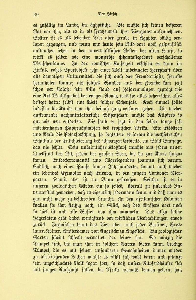e£ gufäßig im Sanbe, bie äghütifctje. ©ie mufcte ftd^ feinen befferen $Rat öor ihm, al£ e£ in bie gnt^enmett i£)rer Xiergötter aufjunehmen. ©päter ift e§ al£ lebenbeä Xier aber gerabe in Äg^ten OöEig Oer* loren gegangen, unb trenn mir fjeute fein 95ilb bort nod) gefpenfiifd^ auftauchen fehen in ben unoermüftlidhen heften ber alten $unft, fo mirft e$ felber mie eine monftröfe ^5baniaftegeburt berfcfjollener SIftenfchentaune. Sn ber römifdjen ®aifer$eit erfcf)ien e£ bann im 3irfu3, rohe3 ©portobjeft je|t e^ner 2Selt unbebingter §errfd)aft über alle bamaligen SMturmittel, bie fid^ and) ba£ grembartigfte, gemfte heranholen tonnte; al3 folcf)e£ SBunber au£ ber grembe fam je£t fd)on ber Mofc; fein Bilb ftanb auf 3nfctrenmüngen geprägt mie eine 2lrt 9ftadhtft)mbol ber emigen fftoma, ma£ fie aÜe3 beherrfdhte, aEe§ befiegt fjatte: felbft eine SBelt foldjer ©cheufale. Sftoch einmal foHte inbeffen bie $unbe bon ihm beinah gan§ berloren gehen. 2)ie mieber auffeimenbe nad)mittelalterlid)e B$iffenfcf)aft mufcte ba3 üftifyferb fo gut mie ueu entbecfen. ©ie fanb e£ je£t in ben felber lange faft märchenhaften $ßabhni$fümbfen be£ tropifdhen Slfrifa. 28ie ©töbären unb Söale bie $olarforfcf)ung, fo begleitete e£ fortan bie mechfelreichen ©cf)irffale ber ©ntfcf)leierung be§ fchmar^en ©rbteil§, ein ©tücf ©taffage, ba§ nie fehlte, ©ein unheimlicher Älofcfopf taufte au£ jebern neuen QueEftücf be£ Sftit, jebern ber großen ©een, bie ba $ur $arte hüt^u« tarnen, ©ntbedferromantif unb Sägerlegenben fftannen ficf) barum. ©nblidj, nach einer Sßaufe langer Safmhunberte, fommt aud) mieber ein lebenbe§ ©jemblar nach ^ttroba, in ben jungen ßonboner £ier= garten. ®amit aber ift ein Bann gebrochen, ©either ift e§ in unferen gootogifdhen ©arten ein fo fefte3, überall §u ftnbenbe§ Sn* bentarftücf gemorben, bafj e§ eigentlich jebermann fennt unb bafj man e§ gar nicht mehr ju befchreiben brauet. Stt ben afrifanifdfjen Kolonien fnaEen fie ihm fleißig nach, ein ©lücf, baf$ be§ 2Baffer£ bort nod) fo riet ift unb alle Sßaffer ron ihm mimmeln. S)a£ aEju fühne Sägerlatein geht babei menigften£ öor mirtlidhen Beobachtungen etma3 gurüd. Sn^mifchen fennt ba3 Xier aber auch jeber Berliner, Bre3= lauer, Kölner, tofterbamer oon 5lngefidht ju Slngefidht. ©in goologifdher ©arten fd^eint fd^led^t Oermaltet, ber feinet hat- windig bie Xümpet finb, bie man ihm in folgern ©arten bieten fann, brecfige Xümpel, bie e3 mit feinen unfauberen ©emohnljeiten immer mieber §u übelriedhenben Sachen macht: z§> fühlt fidh mohl barin unb pflanzt fein ungefchladhteä Bolf fogar fort, fo baf$ unfere ÜRilpferbhäufer fidj mit junger Rachsucht füllen, bie SIfrifa niemals tennen gelernt hat,