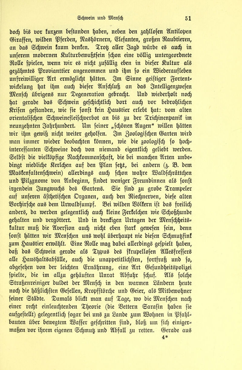 bocf) big bot furgem beftanben haben, neben ben gatjltofen 9tntitof)en Giraffen, mitben Sßferben, Ra3hb*nern, Elefanten, großen Raubtieren, an ba§> ©dhmein fannt beulen. Dro£ aEer Sagb mürbe e£ auch tu unferem mobernen $utturbemuf$tfein fctjon eine böEig untergeorbnete Rolle fielen, toenn mir e£ nicf)t gufäEig eben in biefer Kultur at3 gegähmteä Sßrobianttier angenommen unb ihm fo ein SBieberaufteben unfreimütiger 9lrt ermögtidbjt Ratten. 3m ©inne geiftiger gortent* midetung l)at ifjm and) biefer Stnfdhtufj an ba3 SnteEigengmefen ÜRenfch übrigen^ nur Degeneration gebraut. Unb mieberf)ott noch hat gerabe ba§ ©dhmein gefchichttid) bort aud) bor bebrohtidhen ®rifen geftanben, mie fie fonft fein §au§tier erlebt §at: bom alten orientalifdjen ©chmeinefteifdhberbot an bi3 gu ber Dridfyinenpanif im neungelinten 3a^rl)unbert. Um feiner „fcfjönen klugen mitten hätten mir ihm gemifj nicht meiter geholfen. 3m ßootogifd^en ©arten mirb man immer mieber beobachten fönnen, mie bie goologifcf) fo h01^ intereffanten ©dhmeine hoch bon niemanb eigentlich geliebt merben. ©etbft bie bietföpfige Radhfommenfd)aft, bie bei manchen Wirten unbe* bingt nieblidb)e tetdhen auf ben $ßtan fe|t, bei anbern (g. R. bem !>Ra§fenfattenfchmein) aEerbing£ auch fdhon mähte Stöalbfdt)rättc£)en unb ^itggnome bon Anbeginn, finbet meniger greunbinnen al$ fonft irgenbein Sungmuch^ be§ ©artend. ©ie finb gu grobe Strampelet auf unferen äfthetifdjen Organen, auch ben Riedjnerben, biefe atten Rorfjirfche au§ bem Urmatbfurnpf. 33ei mitben Böllern ift ba§ freilich anber3, ba merben gelegentlich auch fteine gerfetdhen mie ©dhofehunbe gehalten unb bergöttert. Unb in bredigen Urtagen ber 9ttenfdhheit3s luttur mufi bie ^Cberfion auch nicht eben ftarf gemefen fein, benn fonft hatten mir 9ttenfcf)en un3 moht überhaupt nie biefen ©chmuhfinf gum §au3tier ermähtt. ©ine RoEe mag babei aEerbingä gefpiett haben, bafc ba§ ©d)mein gerabe al3 Stppu§ be3 ffrupettofen 2IEe£freffer3 aEe §au3f)cdt§abfäEe, auch bk unappetitlichen, fortfrafi unb fo, abgefehen bon ber teidhten ©rnährung, eine 5trt ©efunbheitSpoligei fpielte, bie im aEgu gehäuften Unrat Abfuhr fdhuf. 2ll£ fold)e ©trafeenreiniger butbet ber SRenfch in ben marrnen Sänbern fyzute noch bk häfefichfien ©efeEen, ^ropfftördje unb ©eier, at§ SRitbemohner feiner ©täbte. Damals blicft man auf Dage, mo bie SRenfcpen nadh einer recht einteudhtenben Dheorie (bie Rettern ©arafin haben fie aufgefteEt) getegenttidh fogar bei un£ gu Sanbe gum lohnen in Sßfahl* bauten über bemegtem Gaffer gefdhritten finb, blojg um fid) einiger* ma^en bor ihrem eigenen ©chmut* unb 2lbfaE gu retten, ©erabe auä 4*