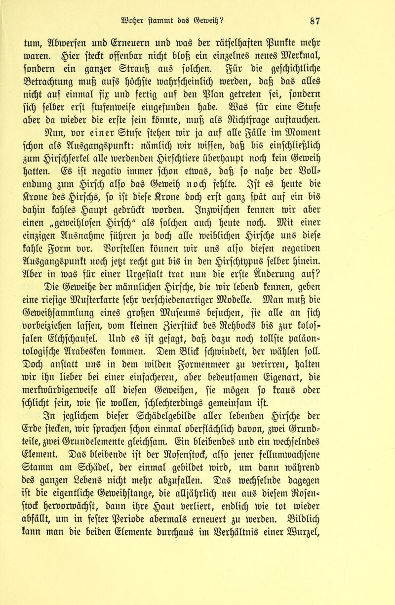 tum, 5Ibmerfen unb ©rneuern unb mag ber rätfelf)aften fünfte mehr maren. §ier ftedt offenbar nicht blofj ein eingelneg neueg Sfterfmal, fonbern ein ganger ©traufj aug fotdjen. gür bie gef eheliche Betrachtung mufj aufg bjöd^fte mahrfdjeinlidh merben, bafj bag adeg nicht auf einmal fij unb fertig auf ben $ßlan getreten fei, fonbern fid) felber erft ftufenmeife eingefunben fyabz. 2Bag für eine ©tufe aber ba mieber bie erfte fein fönnte, mufj alg Bidjtfrage auf tauchen. üftun, öor einer ©tufe ftefjen mir ja auf alle gälte im Moment fchon alg 5tuggangg:punft: nämlich mir miffen, bafj big einfdhlief$lidh gum §irfdhfer!et ade merbenbeit §irfd)tiere überhaupt noch ®emeih hatten. ©g ift negatio immer fchon etmag, baf$ fo nahe ber Bott* enbung gum £>irfdh a^f° ^emeih noch fehlte. Sft eg heute ®rone beg §irfdh§, fo ift biefe $rone bod) erft gang fpät auf ein big bahin fahleg §auf)t gebrüdt morben. 3ngmifd)en fennen mir aber einen „gemeif)lofen ^nrfcf) afg fold)en and) heu*e nocl- STOit einer eingigen 2tugnahme führen ja hoch alle meibtidjen §irfcf)e ung biefe fahfe gorm Oor. Borfteden fönnen mir ung alfo biefen negatiöen 2lugganggf>unft nodh jefct recht gut big in ben ^>irfdhtt)^u§ fefber hinein. $lber in mag für einer Urgeftaft trat nun bie erfte Änberung auf? £)ie ©emeüje ber männlichen §irfche, bie mir febenb fennen, geben eine riefige SO^ufterfarte fe^r Oerfcfjiebenartiger SWobeUe. Hftan muf} bie ©emeihfarnmlung eineg großen dtfufeumg befudhen, fie alle an fid) öorbeigiehen faffen, öom ffeinen 3^erffncf beg Befjbodg big gur fotof* fafen ©Ichfchaufet. Unb eg ift gejagt, bafj bagu nodh tottfte f>atäon= tologifdje 5trabegfen fommen. SDent Bfidf fchminbelt, ber mähfen fod. <£>0$ anftatt ung in bem mifben gorntenmeer gu Oerirren, galten mir ihn lieber bei einer einfacheren, aber bebeutfamen Eigenart, bie rnerfmürbigermeife all biefen ©emeihen, fie mögen fo fraug ober fdhfidht fein, mie fie moffen, fdhfedhterbingg gemeinfam ift. Sn jeglichem biefer ©dhäbefgebifbe aller febenben §irfdhe ber (Srbe ftecfen, mir fpradhen fchon einmal oberflächlich baöon, gmei ©runb= teile, gmei ©runöetemente gfeidhfam. ©in bfeibenbeg unb ein medhfefnbeg ©lement. £)ag bfeibenbe ift ber Bofenftod, alfo jener felfurnmachfene ©tamm am ©djäbel, ber einmal gebilbet mirb, um bann mährenb beg gangen Sebeng nicht mehr abgufallen. £)ag medjfelnbe bagegen ift bie eigentliche ©emeihftange, bie aUjährlich neu aug biefem !Hofen= ftod h^rOormächft, bann ihre §aut Oerliert, enblidh mie tot mieber abfäUt, um in fefter $ßeriobe abermalg erneuert gu merben. Bilblich fann man bie beiben ©femente burdhaug im Berhältnig einer Bhtrgel,