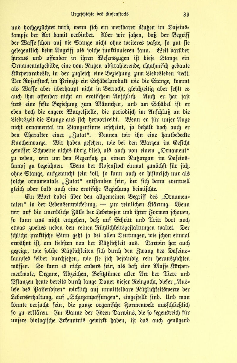 unb hochgegücfjtet mirb, menn ftc^ ein merf barer Sftu^en im £)afein3= fampfe ber 2lrt bamit oerbinbet. 5lber mir faljen, bafc ber begriff ber SüBaffe fdhon auf bie ©tauge nicht ohne meitere£ pafde, fo gut fie gelegentlich beim Eingriff al§ foldbje funftionieren fann. Sßeit barüber hinauf uub offenbar in ihren 2Befen3gügen ift biefe ©tauge ein Ornamentatgebilbe, eine Oom üftu|en abftrat)ierenbe, rhhthmifdh gebaute $örf)erarabe§fe, in ber gugleidj) eine 33egiet)ung gum £iebe£leben ftedt. $)er $ftofenftod, im Spring ein ©dhäbelprobuft mie bie ©tauge, fommt al£ 2öaffe aber überhaupt nicht in betracht, gleidhgeitig aber fehlt e§ auch if)tn offenbar uic^t au erotifdjem ^tnfdjlufj. Sind) er ^at faft ftetä eine fefte Söegiehung gum Sftänndhen, uub am ©dhäbel ift er eben bocf) bie engere SCßurgelftede, bie periobifdt) im 9lnfdhtuf$ au bie £iebe§geit bie ©tauge au§ ftd) ^eroortreibt. 2öenn er für unfer 5tuge nicht ornamental im ©taugenfiuue erfd)eint, fo behält boctj and) er beu (Sljctfafter einer „ßutat. Neunen mir if)n eine ^autbebedte Sfnodhenmarge. 2öir haben gefetjen, mie bei beu ^Bargen im @eftct)t gemiffer ©djmeiue nichts übrig blieb, als auch üon einem „Ornament gu rebeu, rein um beu @egenfaig gu einem üftu^organ im £)afeinS* fampf gu begegnen. 2Benn ber 9iofenftod einmal gunädhft für fid), ohne ©tauge, auf getauft fein fod, fo fauu aud) er ^iftorifdE) nur als foldje ornamentale „3utat eutftaubeu fein, ber fidb) bann eöentuell gteidb) ober halb and) eine erotifdje $egiehung beimifdhte. (Sin 2Bort babei über beu allgemeinen begriff beS „Ornamen* taten in ber SebenSentmidelung, — gur reinlichen Klärung. Sßenn mir auf bie unenbfid)e güde ber Sebemefen unb ihrer gormen fdhauen, fo fann uns nicht entgehen, bafj auf ©chritt unb Xritt bort nodh etmaS gmeiteS neben beu reinen SftühlidhfeitSgeftattun gen maltet. $)er fdhfidht praftifdje ©inn geht ja bei allen Deutungen, mie fdjon einmal ermähnt ift, am liebften öon ber üftüfdichfeit auS. Karmin hat auch gezeigt, mie foldhe 9^ü|lidhfeiten fidh bnrdh ^en 3ü>ang be3 £)afeinS= fampfeS felber burdhfetjen, mie fie fidh beftänbig rein hetauSgüdhten müffen. ©o fann eS nidht anberS fein, als bajj eine SD^affe Körper* merfmale, Organe, Reichen, Sßefitdümer aller 5lrt ber £iere unb Sßflangen heute bereite bnrdh tauge $>uuer biefer ^ein^udht, biefer „2luS* lefe beS $ßaffenbften mirflidh auf unmittelbare dtühlidhfeitsmerte ber ßebenSerhuttung, auf „©dhuhanpaff ungen, eingeftedt finb. Unb man fönnte oerfndht fein, bie gange organifdhe gorrnenmelt auSfchtiefdict) fo gu erflären. 3m Spanne ber Sbeen SDarminS, bie fo fegenSreidh für nufere biologifdhe (SrfenntniS gemirft haben, ift baS auch genügenb