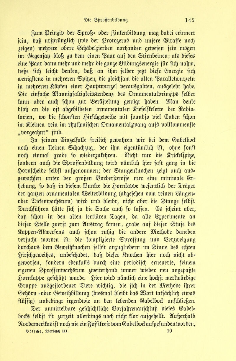 3um Sßringip ber ©profc= ober 3in!enbi(buitg mag habet erinnert fein, baj3 urfprünglid) (mie ber $ßrotogera§ unb unfere (Giraffe nod) geigen) mehrere obere ©dpäbetgierben oorpanben gemefen fein mögen im ®egenfa| btofj gu bem einen $ßaar anf ben ©tirnbeinen; al§ biefe£ eine fßaar bann mepr unb mepr bie gange $ilbung§energie für fiep napm, lief)e fiep leicpt benfen, baf) an ipm felber jeigt biefe (Energie fid) menigften§ in mehreren ©pitgen, bie gleicpfam bie alten $ßarallelmurgeln in mehreren köpfen einer §auptmurget Oerauggabten, au§gelebt pabe. $)ie einfacpe Sftannigf altigf eitlen beug be§ Drnamentalpringip§ felber fann aber and) fdpon gur $eräftelung genügt paben. 9Kan benfe blofg an bie oft abgebilbeten ornamentalen ^iefelffelette ber Sftabio- larien, mo bie fdpönften §irfdpgemeipe mit founbfo Oiel (Snben fdpon im kleinen rein im rpptpmifcpen Drnarnentatgmang auf£ öollfommenfte „öorgeapnt finb. Sn feinem (Singelfalle freilid) gemäßen mir bei bem ©abelbod nocp einen Keinen ©cpadpgug, ber ipm eigentümlid) ift, opne fonft nocp einmal grabe fo miebergufepren. üfticpt nur bie Shüdelfpiige, fonbern and) bie ©proffenbitbung mirb nämticp pier faft gang in bie §ornfd)eibe felbft aufgenommen; ber ©tangenlnocpen geigt and) au3= gemadpfen unter ber großen $orberfproffe nur eine minimale (Sr- pebung, fo baf3 in biefem fßunlte bie ^ornfappe mejentticp ber Xräger ber gangen ornamentalen Sßeiterbilbung (abgefe^en öont reinen Sängen^ ober £)idenmacp3tum) mirb unb bleibt, nicpt aber bie ©tange felbft. $)urdpfüpren pätte fiel) ja bie ©aepe and) fo taffen. (§& fepeint aber, bafj fdpon in ben alten tertiären Xagen, ba alle (Sjperimente an biefer ©teile guerft gnm 5lu£trag tarnen, grabe auf biefer ©tufe be§ $appen=2lbmerfen£ auep fdpon rupig bie anbere SD^etb)obe baneben öerfuept morben ift: bie fomptigierte ©proffung unb Sßergmeigung burcpau§ bem @emeipfnocpen felbft angugtiebern im ©inne be$ echten §irfdpgemeipe§, unbefdjabet, bap biefer ^noepen pier nocp nidb)t ab- gemorfen, fonbern ebenfalls bureb) eine periobifdp erneuerte, feinem eigenen ©proffenmaep^turn gmeiterpanb immer mieber neu angepafpe ^orntappe gefd)ü^t mürbe. §ier mirb nämlidp eine pöcpft rnerfmürbige ©ruppe auggeftorbener Sliere mid^tig, bie fid) in ber ätfetpobe iprer ®epörn -ober @emeipbilbung (bie^mal bleibt ba§> SBort tatfäd)lidb) etma3 flüffig) unbebingt irgenbmie an ben lebenben (Sabelbod anfcpliefgen. £)er unmittelbare gefdb)idb)tlid)e $orfaprenanfdpluf3 biefer ($abel* bod3 felbft ift gurgeit allerbingg nod) nidjt flar aufgepellt. Slufgerpatb 9?orbamerita3ift nocp nie ein goffilreft üom@abelbodaufgefunbenmorben, »ölfcfje, Sterbu# III. 10