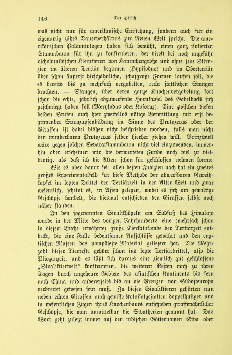 ma§ nxd^t nur für anterifanifdje (Sntftefjung, fonbern aucf) für ein eigenartig gäf)e§ X)auerüerf)ältni§ gur Svenen Sßelt fprid^t. Xie ame* rifanifdffen Paläontologen f)aben fid) bemüht, einen gang ifolierten (Stammbaum für iljn gu fonftruieren, ber bireft bei nocf) ungefähr bicfyobunibifcfjen ^leintieren üon ^anindjengröfje unb ofjne jebe Stirn* gier im älteren Xertiär beginnen ($^ifobu§) unb im Dbertertiär über fcf)on äufeerft fyirfd)äf)nlid)e, fdjafgrojie gormen laufen foU, bie e§ bereite bi£ gu meljrfa<f) Oergabelten, red^t ftattlicfjen Stangen brachten, — Stangen, über beren gange $nodjenOergabelung fort fd)on bie edfte, jäf)rlid) abgumerfenbe §ornfaf)fet be§ @abelbod£ fid) gefdjmiegt f)aben fod (9ftert)fobu§ ober $ofort)£). (Sine gmifdjen biefen beiben Stufen aucf) f)ier gmeifello§ nötige Vermittlung mit erft be* ginnenber Sttragabfenbilbung im Sinne be3 Protogera£ ober ber (Giraffen ift babei biäfjer nidjt befdjrieben morben, fad3 man nicf)t ben munberbaren Protogerag felber f)ierl)er gieren mid. pringifoiell märe gegen folcf)en Sef)aratftammbaum nidb)t Oiel eingumenben, immer* f)in aber erfdfeinen mir bie Oermerteten gunbe nocf) Oiel gu Oiel* heutig, al§> bafi id) bie Elften fcf)ott für gefcfjloffen nehmen fönnte. 2Bie e3 aber bamit fei: allen beften Snbigien nacfj f)at ein gmeiteS grofseä (S£f>erimentalfelb für biefe 3ftetf)obe ber abmerfbaren ®emeif)* fapfel im lebten drittel ber Xertiärgeit in ber eilten Sßelt unb gmar mefentlidf), fdjeint e§, in Elften gelegen, mobei e3 fid) um gemaltige @efcf)öbfe f)anbelt, bie bie£mal entfliehen ben (Giraffen felbft nocf) näfjer ftanben. gn ben fogenannten SiOaliff)ügeln am Sübfufj be3 §imalaja mürbe in ber Stritte be£ Oorigen gaf)rf)unbert£ eine (mef)rfad) fdjon in biefem Vud)e ermähnte) groffe Xierfatafombe ber Xertiärgeit ent* bedt, bie eine güUe bebeutfamer 5tuffdf)lüffe gemährt unb ben eng* lifdfen Sftufeen ba§ fmutpöfefte Material geliefert ffat. Xie dftefjr* gaf)l biefer Xierrefte gehört fdtjon in§ leigte Xertiärbrittel, alfo bie piiogängeit, unb läfft ftd) baraug eine giemlid) gut gefcfjloffene „SiOaliftiertoelt fonftruieren, bie meiteren Veften nacf) gu ifjren Xagen burdfy ungeheure (Gebiete be£ afiatifcf)en $ontinent3 bi§ fern nad) (Sf)ina unb anbererfeitä bi3 an bie ©rengen oon Sübofteurofm Oerbreitet gemefen fein muf$. 3U liefert SiOaliftieren gehörten nun neben edften (Giraffen aucf) gemiffe SUofoffalgeftaften bobpefffufiger unb in mefentlid)en 3^9en ^re§ $nod)enbaue§ entfdf)ieben giraffenätjnlidfer @efd)öbfe, bie man unmittelbar bie SiOatf)erien genannt §at. Xa£ Sßort get)t gufetgt immer auf ben inbifcf)en (Mötternamen Sioa ober