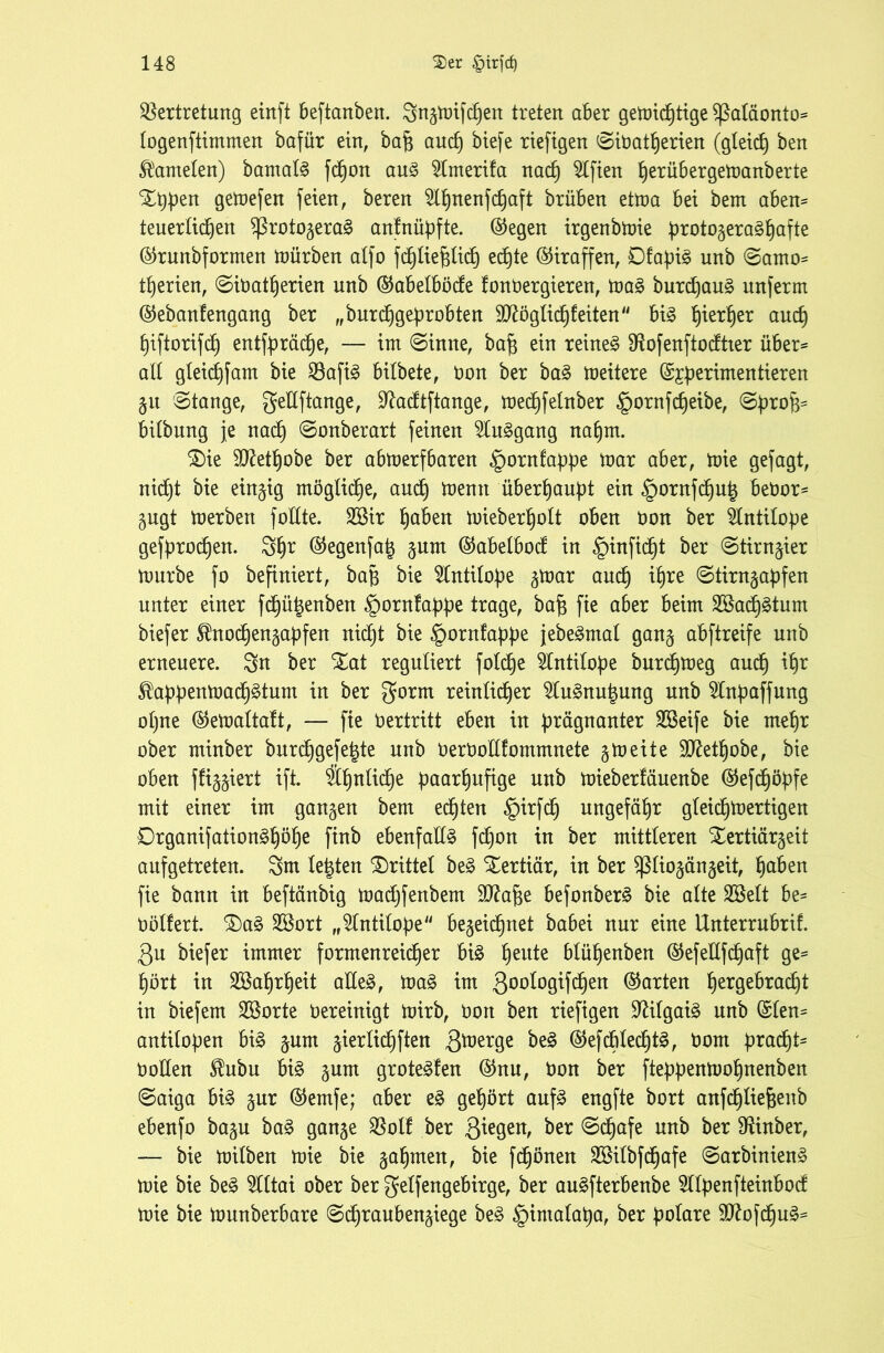 Vertretung einft beftanben. Sngmifcf)en treten aber gemid)tige Sßafäonto* fogenftimmen bafür ein, bafj and) biefe riefigen Sibatf)erien (gieret) ben Gameten) bamafg fdjon aug $fmerifa nach Elften herübergemanberte %ppen Qetoefen feien, beren ^nenfefjaft brüben etma bei bem aben* teuerfidjen $ßrotogerag anfnüpfte. ©egen irgenbmie protogeraghafte ©runbformen würben atfo fct)Iie^Iid) echte ©iraffen, Dfapig unb Samo* Serien, Sibatfjerien unb ©abefböde fonbergieren, mag burepaug nnferm ©ebanfengang ber „burchgeprobten SD^öglic^feiten big fjier^er aucf) f)iftorifdt) entfpräd)e, — im (Sinne, baf$ ein reineg Vofenftodtter über* aff gfeichfam bie Vafig bifbete, bon ber bag meitere ©jperimentieren gu Stange, gedftange, ^aeftftange, med)fefnber §ornfc£)eibe, SproB* bifbung je nach Sonberart feinen ^Cuggang nahm. £)ie ^ftetfjobe ber abmerfbaren §ornfappe mar aber, mie gefagt, nidjt bie einzig mögliche, auch menit überhaupt ein §ornfchup bebor* gugt merben follte. SBir haben mieberhoft oben bon ber Antilope gefprodjen. Sh* ©egenfap gum ©abefboef in §infid)t ber Stimmer mürbe fo befiniert, bap bie Antilope gmar and) ihre Stirngapfen unter einer fdjüpenben §ornfappe trage, baf3 fie aber beim 28ad)gtum biefer Sfrtochengapfen nicht bie §ornfappe jebegntaf gang abftreife unb erneuere. Sn ber S£at regufiert fofd)e Antilope burdjmeg and) if)r ^appenmadjätum in ber gorrn reinlicher Slugnupung unb 2Inpaffung opne ©emaftaft, — fie Vertritt eben in prägnanter SBeife bie mefjr ober minber burchgefefjte unb berbofffommnete 5meite Sftethobe, bie oben ffiggiert ift. Ä^nfid^e paarf)ufige unb mieberfäuenbe ©efdjöpfe mit einer im gangen bem echten §irfch ungefähr gfeidjmertigen Drganifationg^ö^e ftnb ebenfaffg fd)on in ber mittferen £ertiärgeit aufgetreten. Sm festen drittel beg tertiär, in ber Sßfiogängeit, haben fie bann in beftänbig madjfenbem üfftafse befonberg bie alte Sßeft be* böffert. £)ag Sßort „^fntifope begegnet babei nur eine Unterrubrif. 3u biefer immer formenreicher big peute bfüf)enben ©efefffd)aft ge* hört in 2öaf)rf)eit affeg, mag im 300^°9^Wen ©arten hergebracht in biefem 2Borte bereinigt mirb, boit ben riefigen ^ifgaig unb ©fen* antifopen big gum gierfichften 3toer9e btä ©efcfifecfjtg, bont prad)t* hoffen Shibu big gum grotegfen ©nu, hon ber fteppenmohnenben Saiga big gur ©emfe; aber eg gehört aufg engfte bort anfdjfiefjenb ebenfo bagu bag gange Voff ber 3*e9eiB ^er Schafe unb ber Minber, — bie mifben mie bie gahmen, bie fdjönen Söifbfchafe Sarbinieng mie bie beg 2fftai ober ber geffengebirge, ber augfterbenbe 5Ifpenfteinbod mie bie munberbare Schraubengiege beg ^imafapa, ber pofare Sttofdjug*