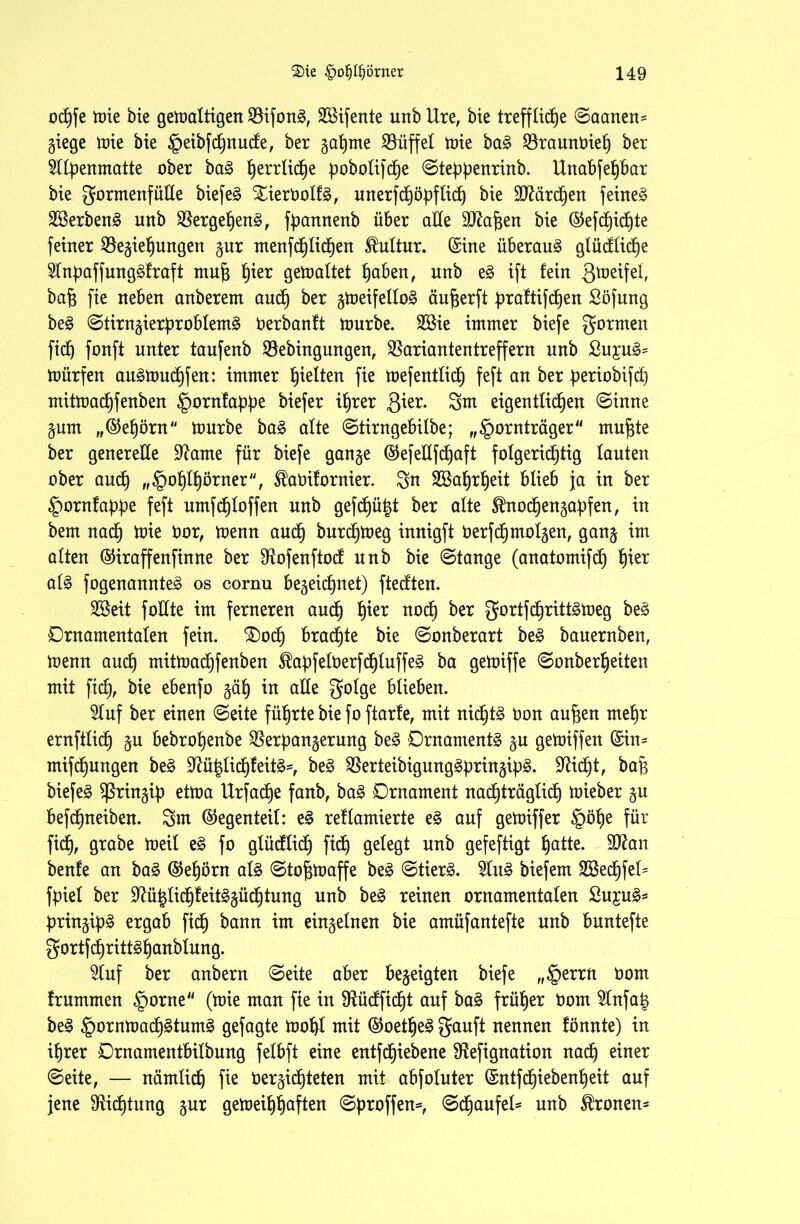 oc^fe tüte bie getüaltigen Bifong, 2Bifente unb Ure, bie treffliche ©aanen= Ziege tüte bie Feibfdjnude, ber gatjme Büffel tüie ba£ Braunüieh ber Sllbenmatte ober ba§> ^errlid^e poboIifcXje ©tebbenrinb. Unabfehbar bie gormenfülle biefe^ Slierüolfö, unerfchöbflid) bie üBärdjen feinet 28erbenS unb Bergehen§, fbannenb über alle SBaften bie (§5efdb)id)te feiner Beziehungen zur menfchlid)en Kultur, ©ine überaus glüdlidje 21nbaffung3fraft mufj h*er getoaltet fyabm, unb e§ ift fein gmeifel, baf$ fie neben anberem auch öer StoetfcIIoS äujjerft braftifcfjen Söfnng be§ ©tirnzierbroblem3 üerbanft tüurbe. 2öie immer biefe formen ftdj fünft unter tanfenb Bebingungen, Bariantentreffern unb £u£u3= tüürfen au^tüuchfen: immer halten fie tüefentlich feft an ber beriobifch mittüad)fenben §ornfahhe biefer ihrer ßier. Sm eigentlid^ett (Sinne Zum „©ehörn tüurbe ba£ alte ©tirngebilbe; „Fornträger mufjte ber generelle Barne für biefe ganze ©efetlfchaft folgerichtig lauten über auch », Fühlhörner, ^aüifornier. Sn SBahrheit blieb ja in ber Fürnfabbe feft umfchloffen unb gefdjüht ber alte SÜnodjenzabfen, in bem nadf) tüie üor, tüenn au(h bur(htüeg innigft üerfdjmolzen, ganz alten ©iraffenfinne ber Bofenftod unb bie ©tange (anatomifch füer al3 fogenannteg os cornu bezeichnet) ftecften. Sßeit füllte im ferneren aud) h*er noch ber gortfcf)ritt£tüeg be§ Ornamentalen fein. £)och braute bie ©onberart be£ bauernben, tüenn auch mittnachfenben ^abfelüerf<hluffe£ ba getüiffe ©onberheiten mit fid), bie ebenfo zäh in alle golge blieben. Stuf ber einen (Seite führte bie foftarfe, mit nichts üon aufjen mehr ernftlich Zu bebrohenbe Berbanzerung be§ Ornamente zn gegriffen ©in= mifjungen be§ Bü|Iidjfeit§*, be§ Berteibigung^bnnzib^* Bidjt, bajj biefer Sßrinzib cttoa Urfac^e fanb, baZ Ornament nachträglich tüieber zu befdjneiben. Sm ©egenteil: e§ reflamierte e£ auf getüiffer Föhe für fid), grabe tueil e§ fo glücflich fid) gelegt unb gefeftigt ha^te. $Ban benfe an ba3 ©ehörn al£ ©tofjtüaffe be£ (Stiert. Slu§ biefem SSechfel^ fbiel ber Bü|lidjfeit3züd)tung unb be£ reinen ornamentalen £u;cu3s brinzib^ ergab fidh bann im einzelnen bie amüfantefte unb buntefte gortfchritt^hanblung. Stuf ber anbern (Seite aber bezeigten biefe „Ferrn öom frummen Fürne“ (tüie man fie in Büdfidjt auf ba§ früher üom Slnfah be§ Fürntüüd)^tumg gejagte tüof)l mit ©oethe3 gauft nennen fönnte) in ihrer Ornamentbilbung felbft eine entfdhiebene Befignation nad) einer ©eite, — nämlich fie üerzidjteten mit abfoluter ©ntfd)iebenheit auf jene Bid)tung zur getüeihh<*ften ©broffen*, ©d)aufel* unb fronen*