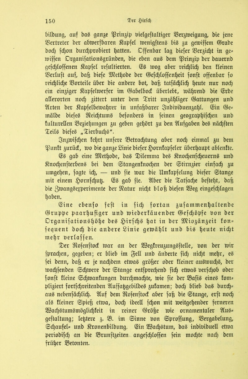 bilbung, auf ba3 gange Sßringid oielgeftaltiger Bergmeigung, bie jene Vertreter ber abmerfbaren Zapfet menigftenä bi§ gu gemiffem ®rabe bod) fcßon burcßprobiert Ratten. Offenbar lag biefer Bergicßt in ge* miffen Drganifation3grünben, bie eben au3 bem ^ßringiß ber bauernb gesoffenen Zapfet remitierten. (S£ mog aber reicßlicß ben tleinen Berluft auf, baß biefe dftetßobe ber ©efdjloffenljeit fonft offenbar fo reicßlicße Vorteile über bie anbere bot, baß tatfäcßlicß ßeute nur nocß ein einziger ^aßfelmerfer im ($abelbod überlebt, mäßrenb bie (Srbe allerorten nod) gittert unter bem %ritt ungäßliger Gattungen unb Wirten ber £'cd)felbemaf)rer in unfaßbarer Snbioibuengaßl. (Sin @e* mälbe biefe3 Beicßtum§ befonberä in feinen geograßßifcßen unb fultureden Begießungen gu geben geßört gu ben Aufgaben be§ näcßften £eil3 biefe<S „Xierbucßä. Sngmifcßen leßrt unfere Betradßtung aber nod) einmal gu bem Sßunft gurüd, mo bie gange £inie biefer ipornlaßfeler überßaußt ablenfte. (S£ gab eine dftetßobe, ba§ Dilemma be<3 ShtocßenfcßeuernS unb $nocßenfterben§ bei bem ©tangenlnocßen ber ©tirngier einfacß gu umgeßen, fagte icß, — unb fie mar bie Umfapfelung biefer ©tange mit einem §ornfcßuß. (Sä gab fie. 5lber bie Xatfacße befteßt, baß bie ßtoangSejßerimente ber Statur nid^t bloß biefen 2öeg eingefcßlagen ßaben. (Sine ebenfo feft in ficß fortan gufammenßaltenbe ©rußpe ßaarßufiger unb miebertäuenber ©efcßößfe Don ber Drganifationäßöße beä §irfcß3 ßat in ber dftiogängeit fon- fequent bod) bie anbere ßinie gemäßlt unb bi£ ßeute nicßt meßr Oerlaffen. $)er Bofenftod mar an ber SSegfreugung^ftede, Oon ber mir fpracßen, gegeben; er blieb im ged unb änberte ficß nicßt meßr, e§ fei benn, baß er je nacßbem etmaä größer ober Heiner auämucßä, ber macßfenben ©cßmere ber ©tange entfprecßenb fid) etmaä Oerfcßob ober fonft Heine ©cßmanlungen burcßmacßte, mie fie ber Bafiä eine§ lom# pligiert fortfdßreitenben 21uffaßgebilbe3 gufamen; bocß blieb ba3 burcß* au3 nebenfäcßlicß. 9luf bem dfofenftod aber faß bie ©tange, erft nocß a(3 Heiner ©ßieß etma, bod^ ibeed fcßon mit meitgeßenber ferneren Bkicßätumämöglicßleit in reiner ($röße mie ornamentaler 9lu3* geftaltung; leidere g. B. im ©inne oon ©ßroffung, Bergabelung, ©cßaufeH unb ^ronenbilbung. (Sin Bkcßätum, ba§ inbioibued etma periobifcß an bie Brunftgeiten angefcßloffen fein mocßte nacß bem früßer Betonten.