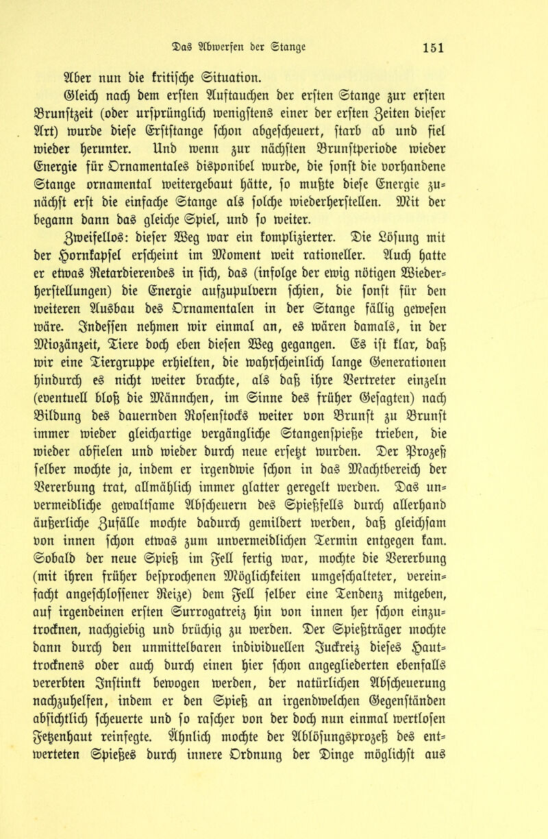 2lber nun bie Iritifdpe Situation. (Gleicp nacp bem erften 9luftaucpen ber erften ©lange §ur erften SBrunftgeit (ober urfprünglidp menigften§ einer ber erften Qäten biefer 2lrt) ttmrbe biefe (Srftftange fdpoit abgefcpeuert, ftarb ab unb fiel lieber perunter. Unb menn §nr näcpften ^Brunftperiobe mieber (Energie für Ornamentale^ bi^ponibel mürbe, bie fonft bie Dorpanbene ©lange ornamental meitergebaut pätte, fo mufjte biefe Energie §u= nädpft erft bie einfadpe ©lange aU foldpe mieberperfteden. SCRit ber begann bann ba§ gleite ©piel, unb fo meiter. 3meifello3: biefer SBeg mar ein tompli^ierter. £)ie ßöfung mit ber §orntapfel erfdpeint im Moment meit rationeller. 2ludp patte er etmaä $Retarbierenbe§ in fiep, ba§ (infolge ber emig nötigen 28ieber= perftedungen) bie Energie aufgupulDern fdpien, bie fonft für ben meiteren 5lus>bau be§ Ornamentalen in ber ©lange fällig gemefen märe. gnbeffen nehmen mir einmal an, e$ mären bamal3, in ber ÜDUogängeit, Xiere bodp eben biefen 28eg gegangen. ©3 ift flar, ba$ mir eine Xiergruppe erhielten, bie maprfdpeinlidp lange (Generationen pinburdp e§ nidpt meiter braute, al3 bafc if)re Vertreter einzeln (eDentued blo^ bie dftänncpen, im ©inne be§ früher (Gefagten) nadp Gilbung be§ bauernben $Rofenftod£ meiter Don Brunft gn Brunft immer mieber gleichartige Dergänglidpe ©tangenfpief3e trieben, bie mieber abfielen unb mieber burcp neue erfe^t mürben. £)er ^ßro^efj felber mocpte ja, inbem er irgenbmie fd^on in ba§ 9ftadptbereidp ber Vererbung trat, admäplicp immer glatter geregelt merben. £)a§ un= Dermeiblidpe gemaltfarne 5lbfdpeuern be£ ©pief3fed3 burcf) aderpanb äu&erlidpe 3uf^^e mocpte baburdp gemilbert merben, bafj gleidpfam Don innen fdpon etma§ §um unDermeiblidpen Termin entgegen !am. ©obalb ber neue ©piefj im ged fertig mar, mochte bie Vererbung (mit ipren früher befprodpenen dftöglidpteiten umgefcpalteter, Derein* facpt angefdploffener IReige) bem ged felber eine Xenben^ mitgeben, auf irgenbeinen erften ©urrogatrei^ pin Don innen per fcpon ein§u= trodnen, nadpgiebig unb brücpig gu merben. £)er ©pief$träger mocpte bann burdp ben unmittelbaren inbioibueden Sudrei^ biefe§ §aut= trodnen^ ober audp burcp einen pier fdpon angeglieberten ebenfadg Dererbten Snftinft bemogen merben, ber natürlidpen 2lbfdpeuerung nadpgupelfen, inbem er ben ©piefc an irgenbmelcpen (Gegenftänben abfidptlicp fdpeuerte unb fo rafcper Don ber bocp nun einmal mertlofen ge^enpaut reinfegte. Äpnlidp modpte ber ^Iblofung^proge^ be3 ent= merteten ©piefieg burdp innere Orbnung ber £>inge möglidpft au§