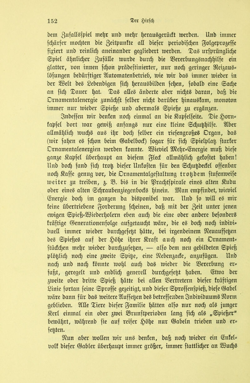 bem 3ufaß3fbiel me^r unb me^r Ijerauggerüdt merben. Unb immer fcf)ärfer mochten bie 3eityunfte ad btefer beriobifdjen golgeprogeffe fixiert unb reinlich aneinanber gegliebert merben. $)ag urfyrünglidje ©piel ätjnlidfer 3ufüde tourbe burd) bie Vererbunggnadjfjilfe ein glatter, öon innen fdfon präbeftinierter, nur nodf geringer fReigaug* löfungen bebürftiger 2Iutomatenbetrieb, mie mir bag immer mieber in ber Sßelt beg Sebenbigen fiel) Ijeraugbilben fef)en, fobalb eine ©adje an fid) $)auer t)at. £)ag adeg änberte aber nidjtg baran, bajg bie Drnamentalenergie gunädfft felber nicfft barüber Ijinaugfam, monoton immer nur mieber @bief$e unb abermals ©f>ief$e 5U ergänzen. Snbeffen mir benten nodf einmal an bie ^apfelfeite. £)ie §orn= fapfel bort mar gemifg anfangs nur eine tleine @djut$ilfe. $lber allmäb)licb) mudjg aug ifjr bodf felber ein riefengrofjeg Organ, bag (mir falfen eg fdjon beim ©abelbod) fogar für fiel) ®piefyta| ftarfer Drnamentalenergien merben fonnte. VUebiel 9ftef)r=(5:nergie mufe biefe gange Zapfet überhaupt an biefem gled admäfjlid) geloftet fjaben! Unb bodj fanb fiel) tro| biefer Unfoften für ben @df)u£be<M offenbar nodf) $affe genug oor, bie Drnamentalgeftaltnng trolgbem ftnfenmeife meiter gu treiben, g. 35. big in bie ^radfftfpirale eineg alten Ihtbu ober eineg alten @d)raubengiegenbodg f)inein. Sftan embfinbet, mieOiel (Energie bod) im gangen ba bigponibet mar. Unb fo mid eg mir feine übertriebene gorberung fdjeinen, baff mit ber 3e^ unter jenen emigen 0fnef3==2öieberf)otern eben ctudfj bie eine uubere befonberg fräftige ©enerationenfolge aufgetaudjt märe, bie eg boef) nodf) inbioU bued immer mieber burdjgefetgt Ijätte, bei irgenbeinem üfteuauffetgen beg ©piefgeg auf ber ©öfje ifjrer uudf) nodf) ein Ornament* ftüddfen meffr mieber burdfgufeigen, — alfo bem neu gebilbeten ©piefj plöiglid) nodf eine gmeite ©bitge, eine Sftebengade, angnfügen. Unb nadf) unb naef) fönnte mot)l and) bag mieber bie Vererbung er* fafgt, geregelt unb enblid) genered burcfjgefelgt tjaben. ©tma ber gmeite ober britte @biej3 f)ätte bei aden Vertretern biefer fräftigen ßinie fortan feine @broffe gegeitigt, unb biefer <S^>roffenfpie^r btefe (§5abel märe bann für bag meitere Sduffelgen beg betreffenben Snbttnbuumg Sftorm geblieben. 3lde Xiere biefer Familie fjätten alfo nur nodf) alg junger ®erl einmal ein ober gmei Vranftperioben lang fiel) alg „©btefjer bemäfjrt, mäfjrenb fie auf reifer §öf)e nur ©abein trieben unb er* felgten. üftun aber moden mir ung benfen, baff nodf mieber ein Gmfel* oolf biefer ©abler überhaupt immer größer, immer ftattlicf)er an 2Budf)g