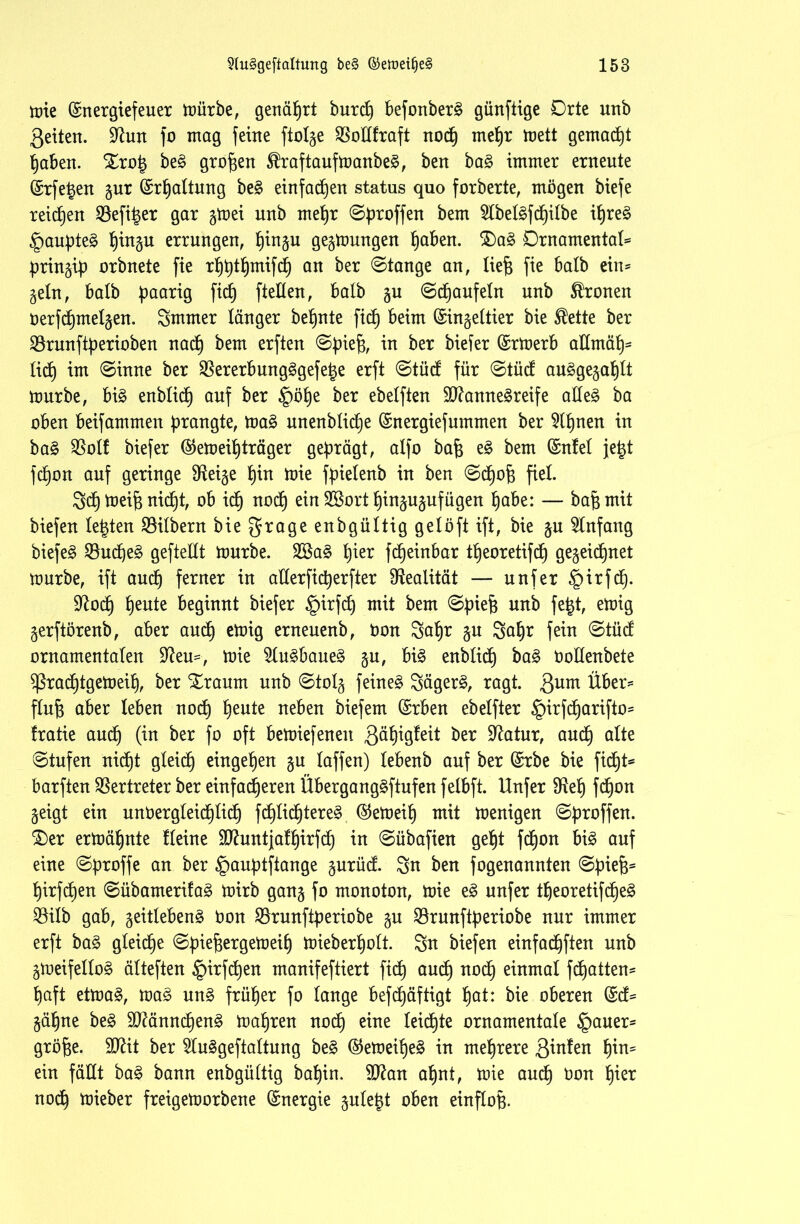 mie ©nergiefeuer mürbe, genährt burcfe befonberg günftige Orte unb Seiten. üftun fo mag feine ftolge SBodfraft nodfe mefer mett gemacht feaben. Drofe beg großen ^raftaufmanbeg, ben bag immer erneute ©rfegen gur ©rfealtung beg einfadfeen status quo forberte, mögen biefe reifen 33efi^er gar gmei unb mefer ©broffen ^em ^belgfcfeilbe ifereg §anpteg feingu errungen, feingu gegttmngen feaben. Dag Ornamental bringib orbnete fie rfefetfemifdfe an ber ©tange an, liefe fie halb ein* geln, halb baar*9 M ftcHen, halb gu ©dfeaufeln unb fronen öerfdfemelgen. Smmer länger behüte ficfe beim (Singeltier bie $ette ber Sörunftberioben nad) bem erften ©biefe, ™ ^er tiefer (Srmerb admäfe* liefe im ©inne ber Vererb ungggefetje erft ©tüd für ©tüd auggegafelt mürbe, big enblidfe auf ber §öfee ber ebelften 9J?annegreife adeg ba oben beifammen ptangte, mag unenblicfee (Snergief ummen ber 91fenen in bag 95otf biefer @emeifeträger geprägt, alfo bafe eg bem (Snfel je£t fcfeon auf geringe Steige fein mie fpielenb in ben ©cfeofe fiel Scfe meife nicht, ob icfe nodfe ein Sßort feingugufügen feabe: — bafe mit biefen lebten Silbern bie grage enbgültig gelöft ift, bie gu Anfang biefeg $udfeeg geftedt mürbe. 2öag feier fdfeeinbar tfeeoretifdfe gegeidfenet mürbe, ift audfe ferner in aderficfeerfter Realität — nufer §irfdfe. Sftocfe feeute beginnt biefer ^pirfcfe mit bem ©biefe unb fe|t, emig gerftörenb, aber and) emig erneuenb, öon Safer gu Safer fein ©tüd ornamentalen üfteu*, mie $lugbaueg gu, big enblidfe bag öodenbete ^ßracfetgemeife, ber Draum unb ©tolg feinet Sägern, ragt. Sum Über* flufe aber leben nocfe feeute neben biefem (Srben ebelfter §irfcfearifto* Iratie aud^ (in ber fo oft bemiefenen Säfeigleit ber Sftatur, audfe alte ©tufen nidfet gleich eingefeen gu taffen) lebenb auf ber (Srbe bie fidfet* barften Vertreter ber einfacheren Überganggftufen felbft. Unfer SRefe fcfeon geigt ein unöergleidfelidfe fd£)Iicf)tere§ @emeife mit menigen ©broffen. Der ermähnte Heine SCRuntjatf)irfcf) in ©übafien gefet fcfeon big auf eine ©broffe an ber §aubtftange gurüd. Su ben fogenannten ©biefe* feirfcfeen ©übamerifag mirb gang fo monoton, mie eg nnfer tfeeoretifcfeeg 35ilb gab, geitlebeng öon SBrunftberiobe gu SBrunftberiobe nur immer erft bag gleite ©biefeergetoeife mieberfeolt. Sn biefen einfadfeften unb gmeifellog älteften §irfdfeen manifeftiert fidfe audfe nocfe einmal fdfeatten* feaft etmag, mag ung früher fo lange befdfeäftigt feat: bie oberen (Sd* gäfene beg dftänndfeeng magren nocfe eine leiste ornamentale §auer* gröfee. 9ftit ber ^luggeftaltung beg ©emeifeeg in mehrere QinUn fein* ein fädt bag bann enbgültig bafein. 3ftan afent, mie aucfe öon feier nocfe mieber freigemorbene Energie gulefet oben einflofe.