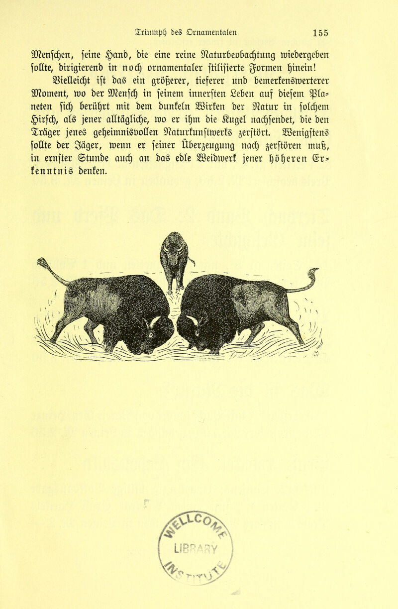 Eftenfdjen, feine §anb, bie eine reine üEaturbeobadjtmtg miebergeben foEte, birigierenb in nod) ornamentaler ftitifierte gormen hinein! $ieEeicf)t ift ba§ ein größerer, tieferer unb bernerfenämerterer Moment, mo ber Sttenfcf) in feinem innerften ßeben auf biefent Pla- neten fidj berührt mit bem bunfetn SBirfen ber Statur in fotdjem §irfd), al$ jener aEtägtidje, mo er ifjm bie $uget nadjfenbet, bie ben Präger jene§ gefjeimnigöoEen üftaturfunftmerfö gerftört. 2Senigften3 foEte ber Säger, trenn er feiner Überzeugung nad) zerftören muf$, in ernfter @tnnbe and) an ba£ eble Sßeibtoerf jener f)öf)eren (£r* fenntniä beulen.