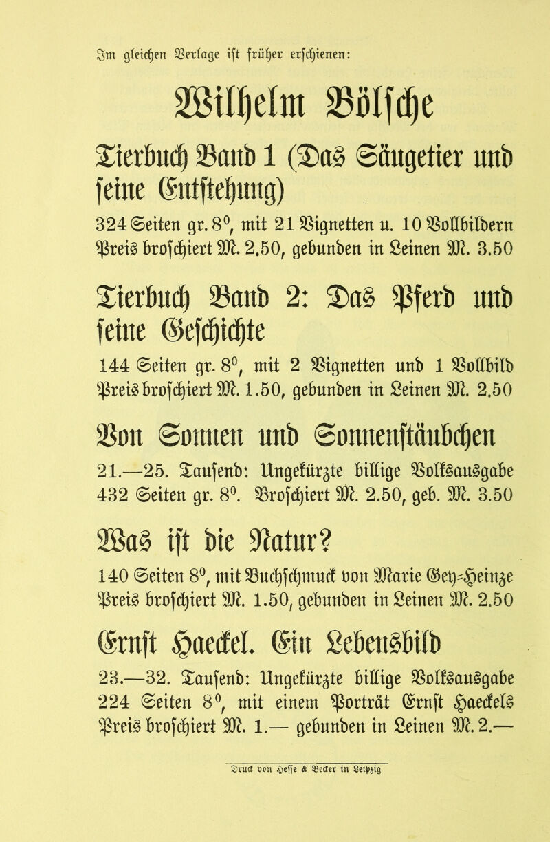3m gleichen Vertage tft früher erfreuen: mmm m\$t £ierbnd) 23cmb 1 ($a§ Säugetier nnb feine (Sntftefsmtg) B24 ©eiten gr.8°, mit 21 Vignetten u. 10 93oÜbilbern ^rei§ brofdjiert 93t. 2.50, gebunben in Seinen 99t. 3.50 Xierbud) 23anb 2: 3)a§ $ferb nnb feine $efdjid)te 144 ©eiten gr. 8°, mit 2 Vignetten nnb 1 SSoHbilb ^rei3brofd)iert99t. 1.50, gebnnben in Seinen 93t. 2.50 $on 6onnen nnb 6onnenftänbd)en 21.—25. Saufenb: Ungefüllte billige $8oIf§au§gabe 432 ©eiten gr. 8°. 23rofct)iert 93t. 2.50, geb. 93t. 3.50 ift bie 9Mtr? 140 ©eiten 8°, mit 93ucf)fcf)mucf ton 93tarie ©e^^einje $rei§ bro^iert 93t. 1.50, gebnnben inSeinen 93t. 2.50 (Srnft §aedel (Sin Sebettöbilb 23.—32. Saujenb: Ungefüllte billige 9Solf§au§gabe 224 ©eiten 8°, mit einem Porträt Gsrnft ^aecfets 9$rei3 brofdjiert 93t. 1.— gebunben in Seinen 9Jt.2.— 2>rucf ton $effe & Söecfer in Cetpjtg