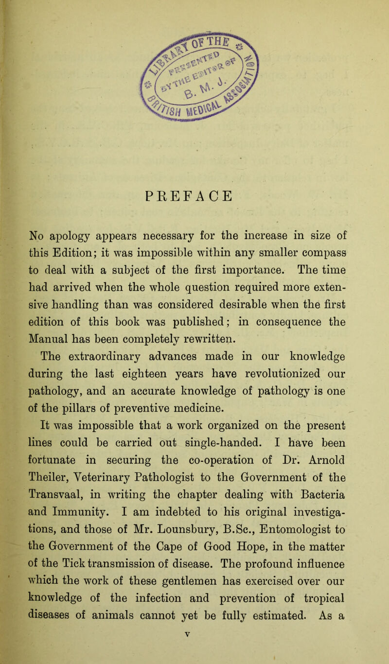 PREFACE No apology appears necessary for the increase in size of this Edition; it was impossible w7ithin any smaller compass to deal with a subject of the first importance. The time had arrived when the whole question required more exten- sive handling than was considered desirable when the first edition of this book was published; in consequence the Manual has been completely rewritten. The extraordinary advances made in our knowledge during the last eighteen years have revolutionized our pathology, and an accurate knowledge of pathology is one of the pillars of preventive medicine. It was impossible that a work organized on the present lines could be carried out single-handed. I have been fortunate in securing the co-operation of Dr. Arnold Theiler, Veterinary Pathologist to the Government of the Transvaal, in writing the chapter dealing with Bacteria and Immunity. I am indebted to his original investiga- tions, and those of Mr. Lounsbury, B.Sc., Entomologist to the Government of the Cape of Good Hope, in the matter of the Tick transmission of disease. The profound influence which the work of these gentlemen has exercised over our knowledge of the infection and prevention of tropical diseases of animals cannot yet be fully estimated. As a y