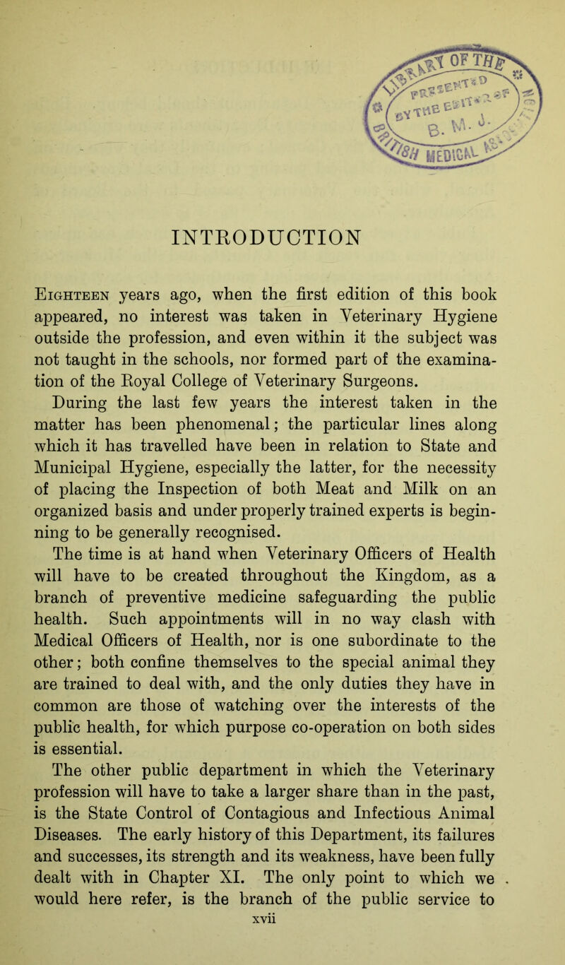 INTRODUCTION Eighteen years ago, when the first edition of this book appeared, no interest was taken in Veterinary Hygiene outside the profession, and even within it the subject was not taught in the schools, nor formed part of the examina- tion of the Royal College of Veterinary Surgeons. During the last few years the interest taken in the matter has been phenomenal; the particular lines along which it has travelled have been in relation to State and Municipal Hygiene, especially the latter, for the necessity of placing the Inspection of both Meat and Milk on an organized basis and under properly trained experts is begin- ning to be generally recognised. The time is at hand when Veterinary Officers of Health will have to be created throughout the Kingdom, as a branch of preventive medicine safeguarding the public health. Such appointments will in no way clash with Medical Officers of Health, nor is one subordinate to the other; both confine themselves to the special animal they are trained to deal with, and the only duties they have in common are those of watching over the interests of the public health, for which purpose co-operation on both sides is essential. The other public department in which the Veterinary profession will have to take a larger share than in the past, is the State Control of Contagious and Infectious Animal Diseases. The early history of this Department, its failures and successes, its strength and its weakness, have been fully dealt with in Chapter XI. The only point to which we would here refer, is the branch of the public service to