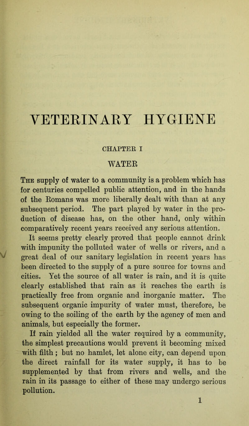 VETERINARY HYGIENE CHAPTER I WATER The supply of water to a community is a problem which has for centuries compelled public attention, and in the hands of the Romans was more liberally dealt with than at any subsequent period. The part played by water in the pro- duction of disease has, on the other hand, only within comparatively recent years received any serious attention. It seems pretty clearly proved that people cannot drink with impunity the polluted water of wells or rivers, and a great deal of our sanitary legislation in recent years has been directed to the supply of a pure source for towns and cities. Yet the source of all water is rain, and it is quite clearly established that rain as it reaches the earth is practically free from organic and inorganic matter. The subsequent organic impurity of water must, therefore, be owing to the soiling of the earth by the agency of men and animals, but especially the former. If rain yielded all the water required by a community, the simplest precautions would prevent it becoming mixed with filth; but no hamlet, let alone city, can depend upon the direct rainfall for its water supply, it has to be supplemented by that from rivers and wells, and the rain in its passage to either of these may undergo serious pollution.