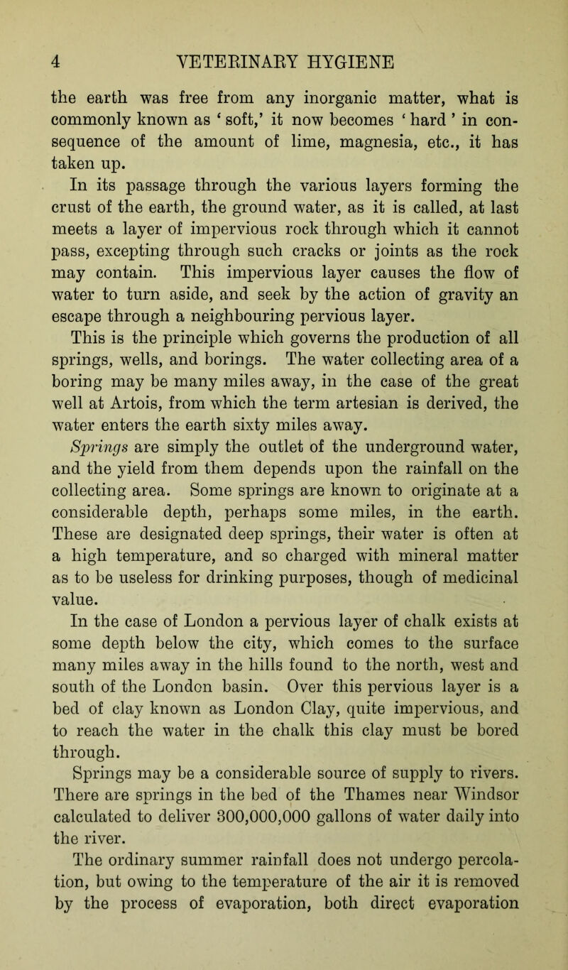 the earth was free from any inorganic matter, what is commonly known as ‘ soft,’ it now becomes ‘ hard ’ in con- sequence of the amount of lime, magnesia, etc., it has taken up. In its passage through the various layers forming the crust of the earth, the ground water, as it is called, at last meets a layer of impervious rock through which it cannot pass, excepting through such cracks or joints as the rock may contain. This impervious layer causes the flow of water to turn aside, and seek by the action of gravity an escape through a neighbouring pervious layer. This is the principle which governs the production of all springs, wells, and borings. The water collecting area of a boring may be many miles away, in the case of the great well at Artois, from which the term artesian is derived, the water enters the earth sixty miles away. Springs are simply the outlet of the underground water, and the yield from them depends upon the rainfall on the collecting area. Some springs are known to originate at a considerable depth, perhaps some miles, in the earth. These are designated deep springs, their water is often at a high temperature, and so charged with mineral matter as to be useless for drinking purposes, though of medicinal value. In the case of London a pervious layer of chalk exists at some depth below the city, which comes to the surface many miles away in the hills found to the north, west and south of the London basin. Over this pervious layer is a bed of clay known as London Clay, quite impervious, and to reach the water in the chalk this clay must be bored through. Springs may be a considerable source of supply to rivers. There are springs in the bed of the Thames near Windsor calculated to deliver 800,000,000 gallons of water daily into the river. The ordinary summer rainfall does not undergo percola- tion, but owing to the temperature of the air it is removed by the process of evaporation, both direct evaporation