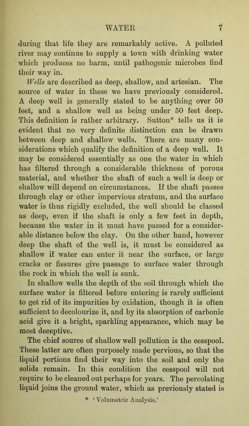during that life they are remarkably active. A polluted river may continue to supply a town with drinking water which produces no harm, until pathogenic microbes find their way in. Wells are described as deep, shallow, and artesian. The source of water in these we have previously considered. A deep well is generally stated to be anything over 50 feet, and a shallow well as being under 50 feet deep. This definition is rather arbitrary. Sutton* tells us it is evident that no very definite distinction can be drawn between deep and shallow wells. There are many con- siderations which qualify the definition of a deep well. It may be considered essentially as one the water in which has filtered through a considerable thickness of porous material, and whether the shaft of such a well is deep or shallow will depend on circumstances. If the shaft passes through clay or other impervious stratum, and the surface water is thus rigidly excluded, the well should be classed as deep, even if the shaft is only a few feet in depth, because the water in it must have passed for a consider- able distance below the clay. On the other hand, however deep the shaft of the well is, it must be considered as shallow if water can enter it near the surface, or large cracks or fissures give passage to surface water through the rock in which the well is sunk. In shallow wells the depth of the soil through which the surface water is filtered before entering is rarely sufficient to get rid of its impurities by oxidation, though it is often sufficient to decolourize it, and by its absorption of carbonic acid give it a bright, sparkling appearance, which may be most deceptive. The chief source of shallow well pollution is the cesspool. These latter are often purposely made pervious, so that the liquid portions find their way into the soil and only the solids remain. In this condition the cesspool will not require to be cleaned out perhaps for years. The percolating liquid joins the ground water, which as previously stated is * ‘ Volumetric Analysis.’