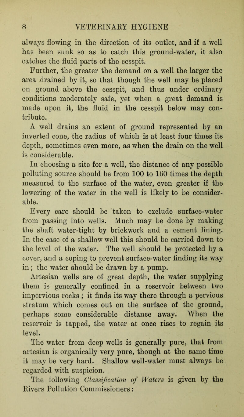 always flowing in the direction of its outlet, and if a well has been sunk so as to catch this ground-water, it also catches the fluid parts of the cesspit. Further, the greater the demand on a well the larger the area drained by it, so that though the well may be placed on ground above the cesspit, and thus under ordinary conditions moderately safe, yet when a great demand is made upon it, the fluid in the cesspit below may con- tribute. A well drains an extent of ground represented by an inverted cone, the radius of which is at least four times its depth, sometimes even more, as when the drain on the well is considerable. In choosing a site for a well, the distance of any possible polluting source should be from 100 to 160 times the depth measured to the surface of the water, even greater if the lowering of the water in the well is likely to be consider- able. Every care should be taken to exclude surface-water from passing into wells. Much may be done by making the shaft water-tight by brickwork and a cement lining. In the case of a shallow well this should be carried down to the level of the water. The well should be protected by a cover, and a coping to prevent surface-water finding its way in; the water should be drawn by a pump. Artesian wells are of great depth, the water supplying them is generally confined in a reservoir between two impervious rocks ; it finds its way there through a pervious stratum which comes out on the surface of the ground, perhaps some considerable distance away. When the reservoir is tapped, the water at once rises to regain its level. The water from deep wells is generally pure, that from artesian is organically very pure, though at the same time it may be very hard. Shallow well-water must always be regarded with suspicion. The following Classification of Waters is given by the Rivers Pollution Commissioners: