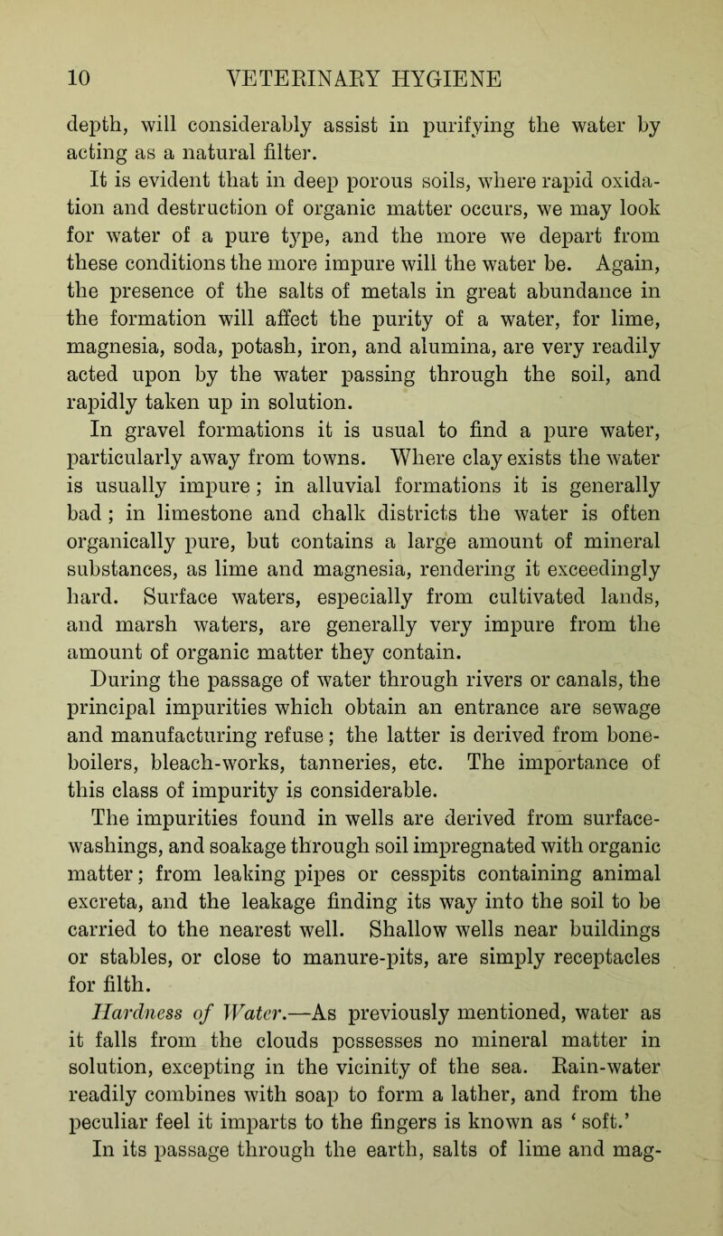 depth, will considerably assist in purifying the water by acting as a natural filter. It is evident that in deep porous soils, where rapid oxida- tion and destruction of organic matter occurs, we may look for water of a pure type, and the more we depart from these conditions the more impure will the water be. Again, the presence of the salts of metals in great abundance in the formation will affect the purity of a water, for lime, magnesia, soda, potash, iron, and alumina, are very readily acted upon by the water passing through the soil, and rapidly taken up in solution. In gravel formations it is usual to find a pure water, particularly away from towns. Where clay exists the water is usually impure ; in alluvial formations it is generally bad ; in limestone and chalk districts the water is often organically pure, but contains a large amount of mineral substances, as lime and magnesia, rendering it exceedingly hard. Surface waters, especially from cultivated lands, and marsh waters, are generally very impure from the amount of organic matter they contain. During the passage of water through rivers or canals, the principal impurities which obtain an entrance are sewage and manufacturing refuse; the latter is derived from bone- boilers, bleach-works, tanneries, etc. The importance of this class of impurity is considerable. The impurities found in wells are derived from surface- washings, and soakage through soil impregnated with organic matter; from leaking pipes or cesspits containing animal excreta, and the leakage finding its way into the soil to be carried to the nearest well. Shallow wells near buildings or stables, or close to manure-pits, are simply receptacles for filth. Hardness of Water.—As previously mentioned, water as it falls from the clouds possesses no mineral matter in solution, excepting in the vicinity of the sea. Rain-water readily combines with soap to form a lather, and from the peculiar feel it imparts to the fingers is known as 4 soft.’ In its passage through the earth, salts of lime and mag-