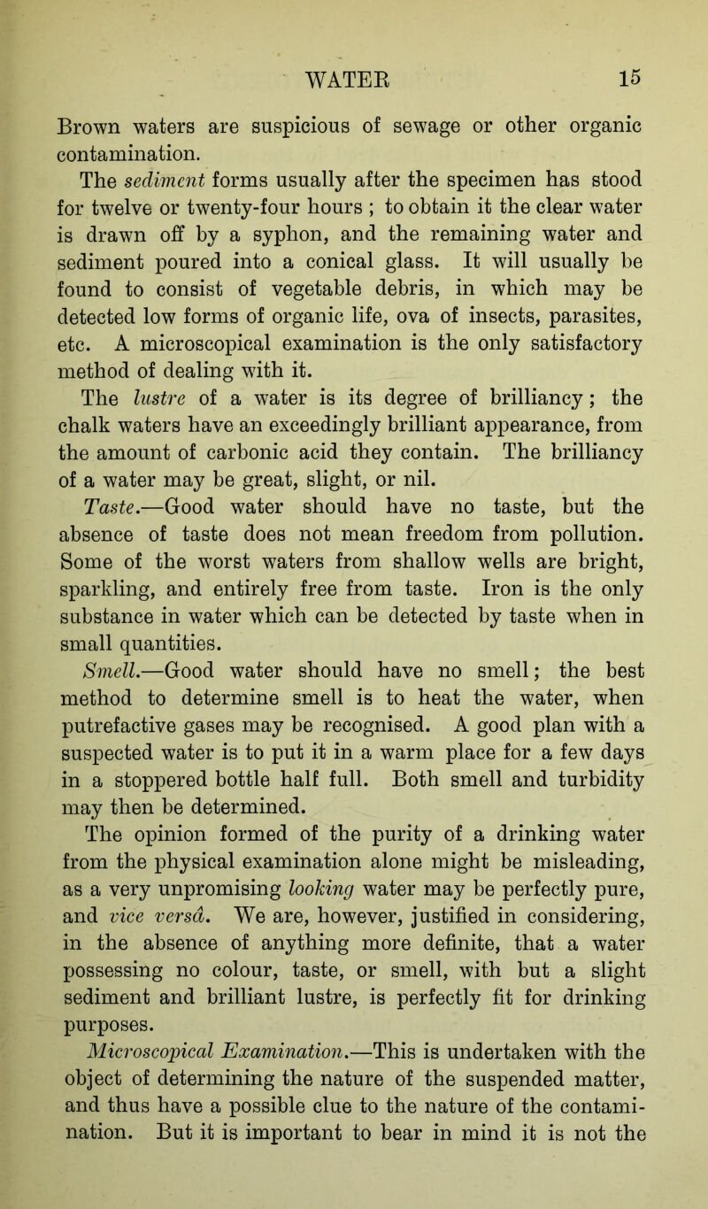 Brown waters are suspicions of sewage or other organic contamination. The sediment forms usually after the specimen has stood for twelve or twenty-four hours ; to obtain it the clear water is drawn off by a syphon, and the remaining water and sediment poured into a conical glass. It will usually be found to consist of vegetable debris, in which may be detected low forms of organic life, ova of insects, parasites, etc. A microscopical examination is the only satisfactory method of dealing with it. The lustre of a water is its degree of brilliancy; the chalk waters have an exceedingly brilliant appearance, from the amount of carbonic acid they contain. The brilliancy of a water may be great, slight, or nil. Taste.—Good water should have no taste, but the absence of taste does not mean freedom from pollution. Some of the worst waters from shallow wells are bright, sparkling, and entirely free from taste. Iron is the only substance in water which can be detected by taste when in small quantities. Smell.—Good water should have no smell; the best method to determine smell is to heat the water, when putrefactive gases may be recognised. A good plan with a suspected water is to put it in a warm place for a few days in a stoppered bottle half full. Both smell and turbidity may then be determined. The opinion formed of the purity of a drinking water from the physical examination alone might be misleading, as a very unpromising looking water may be perfectly pure, and vice versa. We are, however, justified in considering, in the absence of anything more definite, that a water possessing no colour, taste, or smell, with but a slight sediment and brilliant lustre, is perfectly fit for drinking purposes. Microscopical Examination.—This is undertaken with the object of determining the nature of the suspended matter, and thus have a possible clue to the nature of the contami- nation. But it is important to bear in mind it is not the