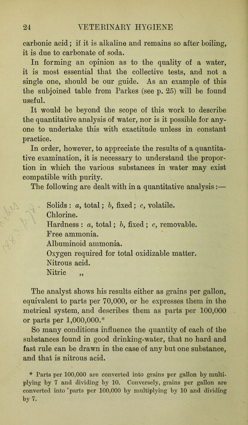 carbonic acid; if it is alkaline and remains so after boiling, it is due to carbonate of soda. In forming an opinion as to the quality of a water, it is most essential that the collective tests, and not a single one, should be our guide. As an example of this the subjoined table from Parkes (see p. 25) will be found useful. It would be beyond the scope of this work to describe the quantitative analysis of water, nor is it possible for any- one to undertake this with exactitude unless in constant practice. In order, however, to appreciate the results of a quantita- tive examination, it is necessary to understand the propor- tion in which the various substances in water may exist compatible with purity. The following are dealt with in a quantitative analysis:— Solids : a, total; 5, fixed; c, volatile. Chlorine. Hardness : a, total; b, fixed ; c, removable. Free ammonia. Albuminoid ammonia. Oxygen required for total oxidizable matter. Nitrous acid. Nitric ,, The analyst shows his results either as grains per gallon, equivalent to parts per 70,000, or he expresses them in the metrical system, and describes them as parts per 100,000 or parts per 1,000,000.* So many conditions influence the quantity of each of the substances found in good drinking-water, that no hard and fast rule can be drawn in the case of any but one substance, and that is nitrous acid. * Parts per 100,000 are converted into grains per gallon by multi- plying by 7 and dividing by 10. Conversely, grains per gallon are converted into 'parts per 100,000 by multiplying by 10 and dividing by 7.