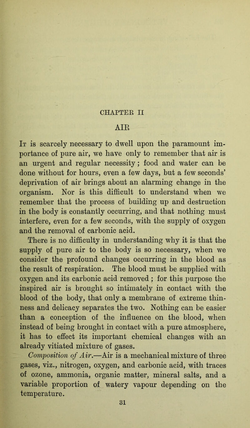 AIR It is scarcely necessary to dwell upon the paramount im- portance of pure air, we have only to remember that air is an urgent and regular necessity; food and water can be done without for hours, even a few days, but a few seconds’ deprivation of air brings about an alarming change in the organism. Nor is this difficult to understand when we remember that the process of building up and destruction in the body is constantly occurring, and that nothing must interfere, even for a few seconds, with the supply of oxygen and the removal of carbonic acid. There is no difficulty in understanding why it is that the supply of pure air to the body is so necessary, when we consider the profound changes occurring in the blood as the result of respiration. The blood must be supplied with oxygen and its carbonic acid removed ; for this purpose the inspired air is brought so intimately in contact with the blood of the body, that only a membrane of extreme thin- ness and delicacy separates the two. Nothing can be easier than a conception of the influence on the blood, when instead of being brought in contact with a pure atmosphere, it has to effect its important chemical changes with an already vitiated mixture of gases. Composition of Air.—Air is a mechanical mixture of three gases, viz., nitrogen, oxygen, and carbonic acid, with traces of ozone, ammonia, organic matter, mineral salts, and a variable proportion of watery vapour depending on the temperature. 31