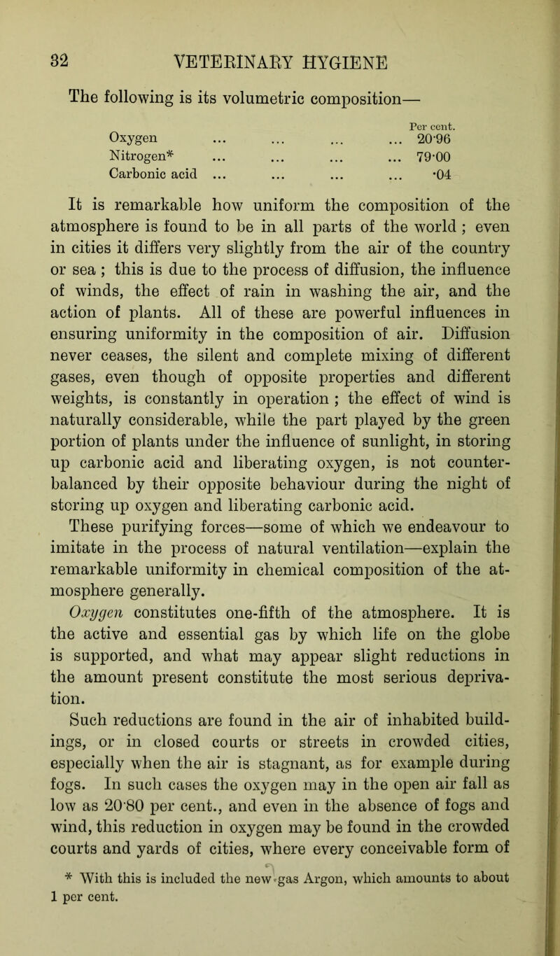 The following is its volumetric composition— Per cent. Oxygen Nitrogen* Carbonic acid 20-96 79-00 •04 It is remarkable how uniform the composition of the atmosphere is found to be in all parts of the world ; even in cities it differs very slightly from the air of the country or sea ; this is due to the process of diffusion, the influence of winds, the effect of rain in washing the air, and the action of plants. All of these are powerful influences in ensuring uniformity in the composition of air. Diffusion never ceases, the silent and complete mixing of different gases, even though of opposite properties and different weights, is constantly in operation ; the effect of wind is naturally considerable, while the part played by the green portion of plants under the influence of sunlight, in storing up carbonic acid and liberating oxygen, is not counter- balanced by their opposite behaviour during the night of storing up oxygen and liberating carbonic acid. These purifying forces—some of which we endeavour to imitate in the process of natural ventilation—explain the remarkable uniformity in chemical composition of the at- mosphere generally. Oxygen constitutes one-fifth of the atmosphere. It is the active and essential gas by which life on the globe is supported, and what may appear slight reductions in the amount present constitute the most serious depriva- tion. Such reductions are found in the air of inhabited build- ings, or in closed courts or streets in crowded cities, especially when the air is stagnant, as for example during fogs. In such cases the oxygen may in the open air fall as low as 20‘80 per cent., and even in the absence of fogs and wind, this reduction in oxygen may be found in the crowded courts and yards of cities, where every conceivable form of * With this is included the new'gas Argon, which amounts to about 1 per cent.
