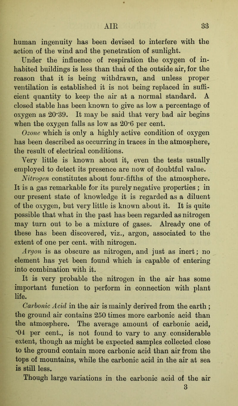 human ingenuity has been devised to interfere with the action of the wind and the penetration of sunlight. Under the influence of respiration the oxygen of in- habited buildings is less than that of the outside air, for the reason that it is being withdrawn, and unless proper ventilation is established it is not being replaced in suffi- cient quantity to keep the air at a normal standard. A closed stable has been known to give as low a percentage of oxygen as 20*89. It may be said that very bad air begins when the oxygen falls as low as 20*6 per cent. Ozone which is only a highly active condition of oxygen has been described as occurring in traces in the atmosphere, the result of electrical conditions. Very little is known about it, even the tests usually employed to detect its presence are now of doubtful value. Nitrogen constitutes about four-fifths of the atmosphere. It is a gas remarkable for its purely negative properties ; in our present state of knowledge it is regarded as a diluent of the oxygen, but very little is known about it. It is quite possible that what in the past has been regarded as nitrogen may turn out to be a mixture of gases. Already one of these has been discovered, viz., argon, associated to the extent of one per cent, with nitrogen. Argon is as obscure as nitrogen, and just as inert; no element has yet been found which is capable of entering into combination with it. It is very probable the nitrogen in the air has some important function to perform in connection with plant life. Carbonic Acid in the air is mainly derived from the earth ; the ground air contains 250 times more carbonic acid than the atmosphere. The average amount of carbonic acid, *04 per cent., is not found to vary to any considerable extent, though as might be expected samples collected close to the ground contain more carbonic acid than air from the tops of mountains, while the carbonic acid in the air at sea is still less. Though large variations in the carbonic acid of the air 8