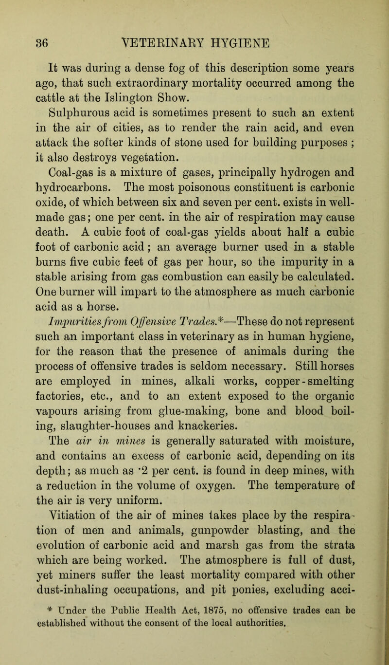 It was during a dense fog of this description some years ago, that such extraordinary mortality occurred among the cattle at the Islington Show. Sulphurous acid is sometimes present to such an extent in the air of cities, as to render the rain acid, and even attack the softer kinds of stone used for building purposes ; it also destroys vegetation. Coal-gas is a mixture of gases, principally hydrogen and hydrocarbons. The most poisonous constituent is carbonic oxide, of which between six and seven per cent, exists in well- made gas; one per cent, in the air of respiration may cause death. A cubic foot of coal-gas yields about half a cubic foot of carbonic acid; an average burner used in a stable burns five cubic feet of gas per hour, so the impurity in a stable arising from gas combustion can easily be calculated. One burner will impart to the atmosphere as much carbonic acid as a horse. Impurities from Offensive Trades*—These do not represent such an important class in veterinary as in human hygiene, for the reason that the presence of animals during the process of offensive trades is seldom necessary. Still horses are employed in mines, alkali works, copper-smelting factories, etc., and to an extent exposed to the organic vapours arising from glue-making, bone and blood boil- ing, slaughter-houses and knackeries. The air in mines is generally saturated with moisture, and contains an excess of carbonic acid, depending on its depth; as much as *2 per cent, is found in deep mines, with a reduction in the volume of oxygen. The temperature of the air is very uniform. Vitiation of the air of mines takes place by the respira- tion of men and animals, gunpowder blasting, and the evolution of carbonic acid and marsh gas from the strata which are being worked. The atmosphere is full of dust, yet miners suffer the least mortality compared with other dust-inhaling occupations, and pit ponies, excluding acci- * Under the Public Health Act, 1875, no offensive trades can be established without the consent of the local authorities.