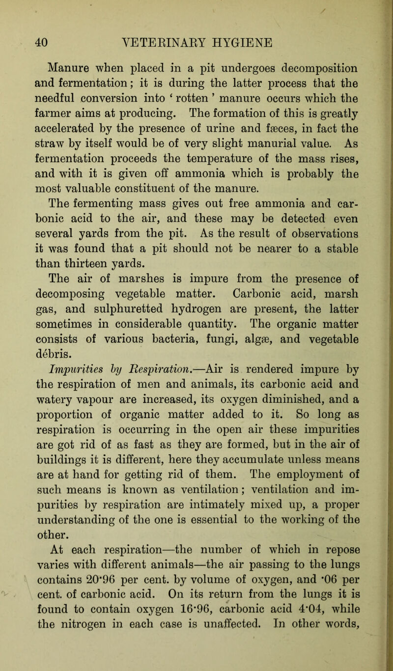 Manure when placed in a pit undergoes decomposition and fermentation; it is during the latter process that the needful conversion into ‘ rotten ’ manure occurs which the farmer aims at producing. The formation of this is greatly accelerated by the presence of urine and faeces, in fact the straw by itself would be of very slight manurial value. As fermentation proceeds the temperature of the mass rises, and with it is given off ammonia which is probably the most valuable constituent of the manure. The fermenting mass gives out free ammonia and car- bonic acid to the air, and these may be detected even several yards from the pit. As the result of observations it was found that a pit should not be nearer to a stable than thirteen yards. The air of marshes is impure from the presence of decomposing vegetable matter. Carbonic acid, marsh gas, and sulphuretted hydrogen are present, the latter sometimes in considerable quantity. The organic matter consists of various bacteria, fungi, algae, and vegetable debris. Impurities by Respiration.—Air is rendered impure by the respiration of men and animals, its carbonic acid and watery vapour are increased, its oxygen diminished, and a proportion of organic matter added to it. So long as respiration is occurring in the open air these impurities are got rid of as fast as they are formed, but in the air of buildings it is different, here they accumulate unless means are at hand for getting rid of them. The employment of such means is known as ventilation; ventilation and im- purities by respiration are intimately mixed up, a proper understanding of the one is essential to the working of the other. At each respiration—the number of which in repose varies with different animals—the air passing to the lungs contains 20*96 per cent, by volume of oxygen, and *06 per cent, of carbonic acid. On its return from the lungs it is found to contain oxygen 16*96, carbonic acid 4*04, while the nitrogen in each case is unaffected. In other words,