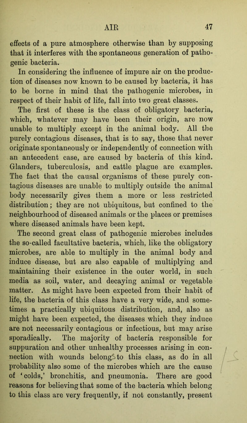 effects of a pure atmosphere otherwise than by supposing that it interferes with the spontaneous generation of patho- genic bacteria. In considering the influence of impure air on the produc- tion of diseases now known to be caused by bacteria, it has to be borne in mind that the pathogenic microbes, in respect of their habit of life, fall into two great classes. The first of these is the class of obligatory bacteria, which, whatever may have been their origin, are now unable to multiply except in the animal body. All the purely contagious diseases, that is to say, those that never originate spontaneously or independently of connection with an antecedent case, are caused by bacteria of this kind. Glanders, tuberculosis, and cattle plague are examples. The fact that the causal organisms of these purely con- tagious diseases are unable to multiply outside the animal body necessarily gives them a more or less restricted distribution; they are not ubiquitous, but confined to the neighbourhood of diseased animals or the places or premises where diseased animals have been kept. The second great class of pathogenic microbes includes the so-called facultative bacteria, which, like the obligatory microbes, are able to multiply in the animal body and induce disease, but are also capable of multiplying and maintaining their existence in the outer world, in such media as soil, water, and decaying animal or vegetable matter. As might have been expected from their habit of life, the bacteria of this class have a very wide, and some- times a practically ubiquitous distribution, and, also as might have been expected, the diseases which they induce are not necessarily contagious or infectious, but may arise sporadically. The majority of bacteria responsible for suppuration and other unhealthy processes arising in con- nection with wounds belong^to this class, as do in all probability also some of the microbes which are the cause of ‘colds,’ bronchitis, and pneumonia. There are good reasons for believing that some of the bacteria which belong to this class are very frequently, if not constantly, present