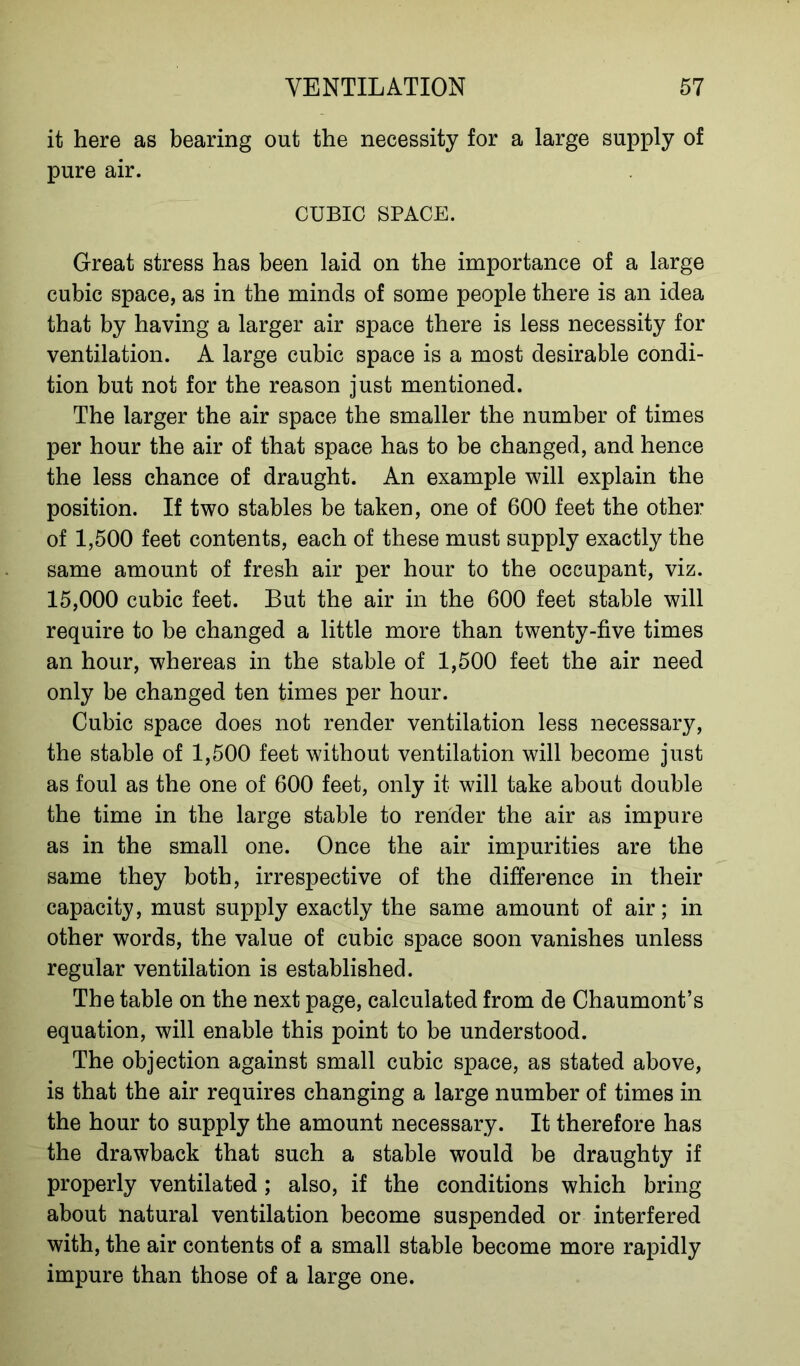 it here as bearing out the necessity for a large supply of pure air. CUBIC SPACE. Great stress has been laid on the importance of a large cubic space, as in the minds of some people there is an idea that by having a larger air space there is less necessity for ventilation. A large cubic space is a most desirable condi- tion but not for the reason just mentioned. The larger the air space the smaller the number of times per hour the air of that space has to be changed, and hence the less chance of draught. An example will explain the position. If two stables be taken, one of 600 feet the other of 1,500 feet contents, each of these must supply exactly the same amount of fresh air per hour to the occupant, viz. 15,000 cubic feet. But the air in the 600 feet stable will require to be changed a little more than twenty-five times an hour, whereas in the stable of 1,500 feet the air need only be changed ten times per hour. Cubic space does not render ventilation less necessary, the stable of 1,500 feet without ventilation will become just as foul as the one of 600 feet, only it will take about double the time in the large stable to render the air as impure as in the small one. Once the air impurities are the same they both, irrespective of the difference in their capacity, must supply exactly the same amount of air; in other words, the value of cubic space soon vanishes unless regular ventilation is established. The table on the next page, calculated from de Chaumont’s equation, will enable this point to be understood. The objection against small cubic space, as stated above, is that the air requires changing a large number of times in the hour to supply the amount necessary. It therefore has the drawback that such a stable would be draughty if properly ventilated ; also, if the conditions which bring about natural ventilation become suspended or interfered with, the air contents of a small stable become more rapidly impure than those of a large one.