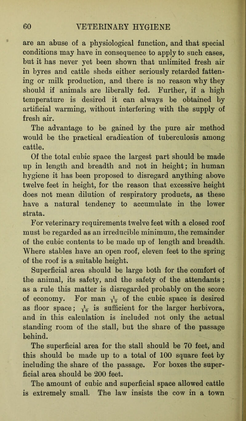 are an abuse of a physiological function, and that special conditions may have in consequence to apply to such cases, but it has never yet been shown that unlimited fresh air in byres and cattle sheds either seriously retarded fatten- ing or milk production, and there is no reason why they should if animals are liberally fed. Further, if a high temperature is desired it can always be obtained by artificial warming, without interfering with the supply of fresh air. The advantage to be gained by the pure air method would be the practical eradication of tuberculosis among cattle. Of the total cubic space the largest part should be made up in length and breadth and not in height; in human hygiene it has been proposed to disregard anything above twelve feet in height, for the reason that excessive height does not mean dilution of respiratory products, as these have a natural tendency to accumulate in the lower strata. For veterinary requirements twelve feet with a closed roof must be regarded as an irreducible minimum, the remainder of the cubic contents to be made up of length and breadth. Where stables have an open roof, eleven feet to the spring of the roof is a suitable height. Superficial area should be large both for the comfort of the animal, its safety, and the safety of the attendants ; as a rule this matter is disregarded probably on the score of economy. For man of the cubic space is desired as floor space; TV is sufficient for the larger herbivora, and in this calculation is included not only the actual standing room of the stall, but the share of the passage behind. The superficial area for the stall should be 70 feet, and this should be made up to a total of 100 square feet by including the share of the passage. For boxes the super- ficial area should be 200 feet. The amount of cubic and superficial space allowed cattle is extremely small. The law insists the cow in a town
