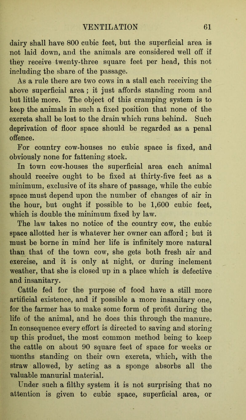 dairy shall have 800 cubic feet, but the superficial area is not laid down, and the animals are considered well off if they receive twenty-three square feet per head, this not including the share of the passage. As a rule there are two cows in a stall each receiving the above superficial area ; it just affords standing room and but little more. The object of this cramping system is to keep the animals in such a fixed position that none of the excreta shall be lost to the drain which runs behind. Such deprivation of floor space should be regarded as a penal offence. For country cow-houses no cubic space is fixed, and obviously none for fattening stock. In town cow-houses the superficial area each animal should receive ought to be fixed at thirty-five feet as a minimum, exclusive of its share of passage, while the cubic space must depend upon the number of changes of air in the hour, but ought if possible to be 1,600 cubic feet, which is double the minimum fixed by law. The law takes no notice of the country cow, the cubic space allotted her is whatever her owner can afford ; but it must be borne in mind her life is infinitely more natural than that of the town cow, she gets both fresh air and exercise, and it is only at night, or during inclement weather, that she is closed up in a place which is defective and insanitary. Cattle fed for the purpose of food have a still more artificial existence, and if possible a more insanitary one, for the farmer has to make some form of profit during the life of the animal, and he does this through the manure. In consequence every effort is directed to saving and storing up this product, the most common method being to keep the cattle on about 90 square feet of space for weeks or months standing on their own excreta, which, with the straw allowed, by acting as a sponge absorbs all the valuable manurial material. Under such a filthy system it is not surprising that no attention is given to cubic space, superficial area, or