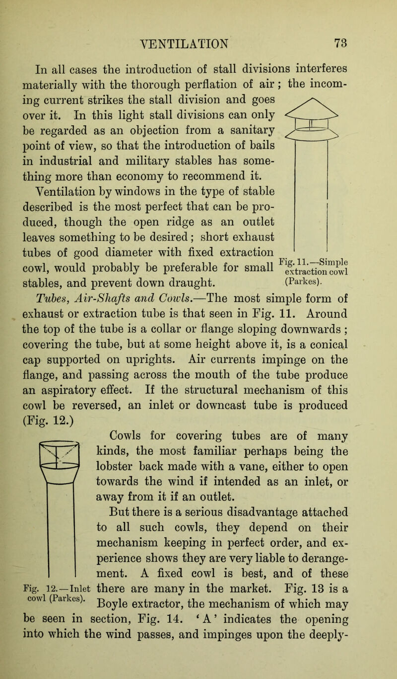 In all cases the introduction of stall divisions interferes materially with the thorough perflation of air ; the incom- ing current strikes the stall division and goes over it. In this light stall divisions can only be regarded as an objection from a sanitary point of view, so that the introduction of bails in industrial and military stables has some- thing more than economy to recommend it. Ventilation by windows in the type of stable described is the most perfect that can be pro- duced, though the open ridge as an outlet leaves something to be desired; short exhaust tubes of good diameter with fixed extraction cowl, would probably be preferable for small ^xtrL^oncowl stables, and prevent down draught. (Parkes). Tubes, Air-Sliafts and Cowls.—The most simple form of exhaust or extraction tube is that seen in Fig. 11. Around the top of the tube is a collar or flange sloping downwards; covering the tube, but at some height above it, is a conical cap supported on uprights. Air currents impinge on the flange, and passing across the mouth of the tube produce an aspiratory effect. If the structural mechanism of this cowl be reversed, an inlet or downcast tube is produced (Fig. 12.) Cowls for covering tubes are of many kinds, the most familiar perhaps being the lobster back made with a vane, either to open towards the wind if intended as an inlet, or away from it if an outlet. But there is a serious disadvantage attached to all such cowls, they depend on their mechanism keeping in perfect order, and ex- perience shows they are very liable to derange- ment. A fixed cowl is best, and of these Fig. 12.—inlet there are many in the market. Fig. 18 is a cowl (Parkes). extractor, the mechanism of which may be seen in section, Fig. 14. ‘ A ’ indicates the opening into which the wind passes, and impinges upon the deeply-