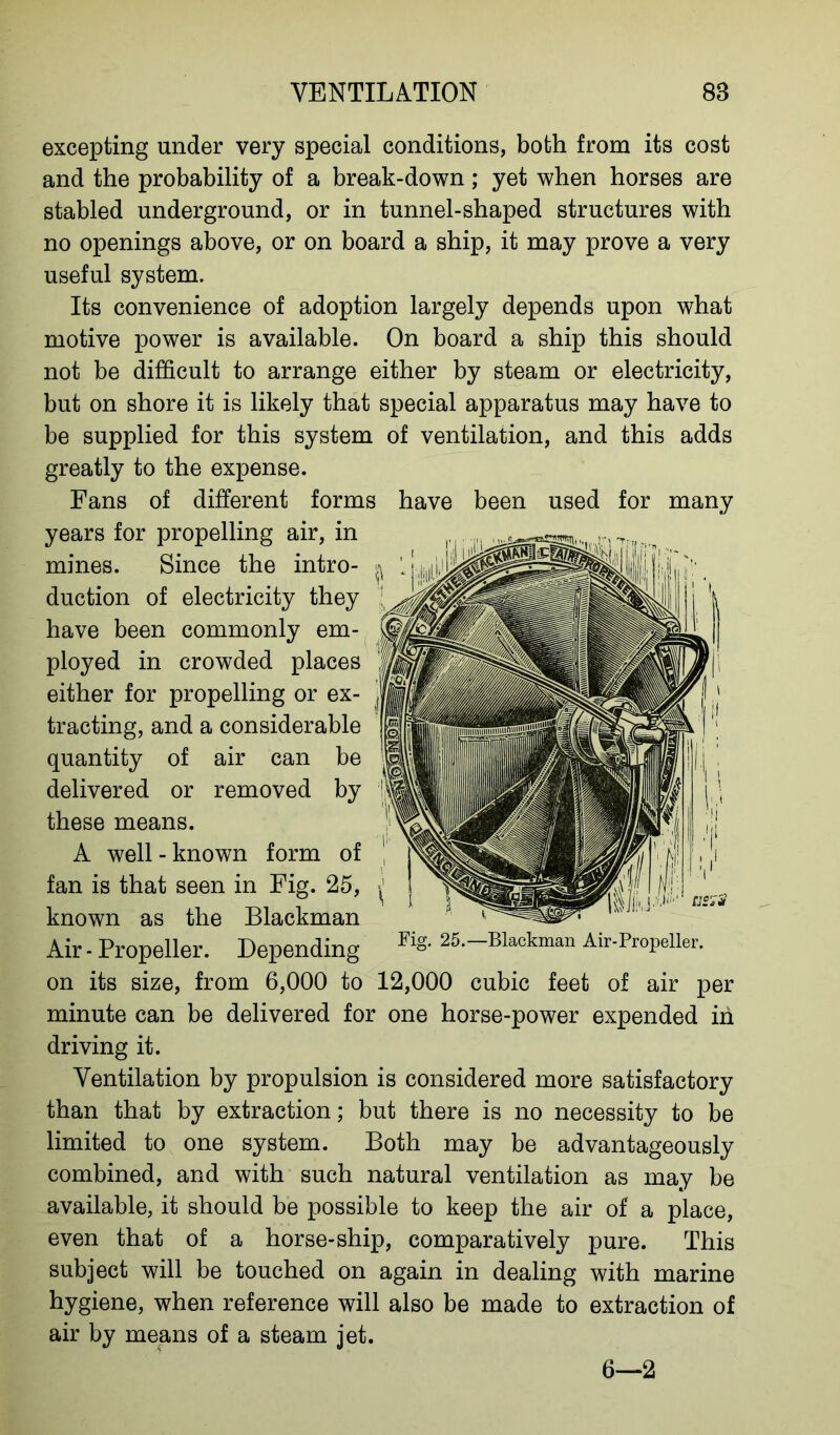 excepting under very special conditions, both from its cost and the probability of a break-down; yet when horses are stabled underground, or in tunnel-shaped structures with no openings above, or on board a ship, it may prove a very useful system. Its convenience of adoption largely depends upon what motive power is available. On board a ship this should not be difficult to arrange either by steam or electricity, but on shore it is likely that special apparatus may have to be supplied for this system of ventilation, and this adds greatly to the expense. Fans of different forms have been used for many years for propelling air, in mines. Since the intro- duction of electricity they have been commonly em- ployed in crowded places either for propelling or ex- tracting, and a considerable quantity of air can be delivered or removed by these means. A well - known form of fan is that seen in Fig. 25, known as the Blackman Air - Propeller. Depending Flg‘ 25,—Blackman Air-Propeller. on its size, from 6,000 to 12,000 cubic feet of air per minute can be delivered for one horse-power expended in driving it. Ventilation by propulsion is considered more satisfactory than that by extraction; but there is no necessity to be limited to one system. Both may be advantageously combined, and with such natural ventilation as may be available, it should be possible to keep the air of a place, even that of a horse-ship, comparatively pure. This subject will be touched on again in dealing with marine hygiene, when reference will also be made to extraction of air by means of a steam jet. 6—2