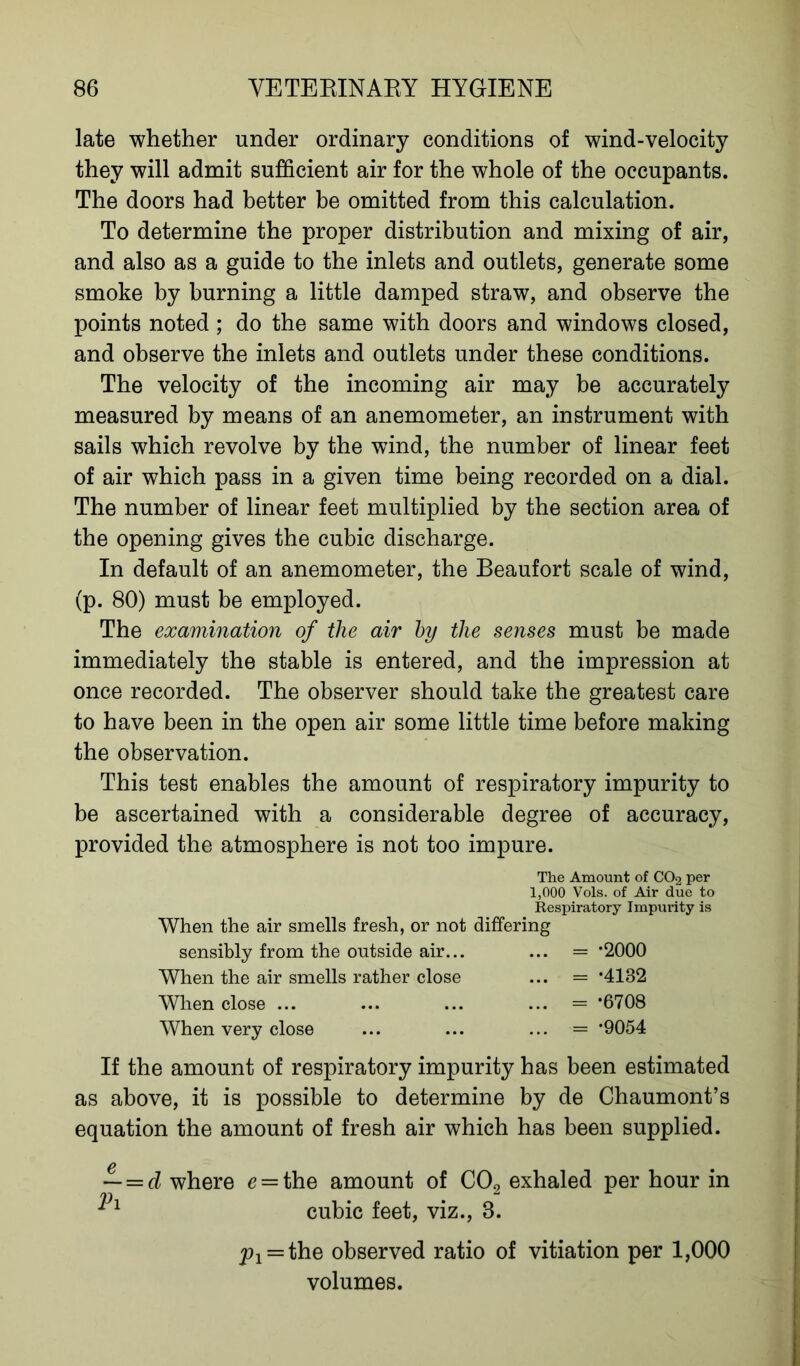 late whether under ordinary conditions of wind-velocity they will admit sufficient air for the whole of the occupants. The doors had better be omitted from this calculation. To determine the proper distribution and mixing of air, and also as a guide to the inlets and outlets, generate some smoke by burning a little damped straw, and observe the points noted ; do the same with doors and windows closed, and observe the inlets and outlets under these conditions. The velocity of the incoming air may be accurately measured by means of an anemometer, an instrument with sails which revolve by the wind, the number of linear feet of air which pass in a given time being recorded on a dial. The number of linear feet multiplied by the section area of the opening gives the cubic discharge. In default of an anemometer, the Beaufort scale of wind, (p. 80) must be employed. The examination of the air by the senses must be made immediately the stable is entered, and the impression at once recorded. The observer should take the greatest care to have been in the open air some little time before making the observation. This test enables the amount of respiratory impurity to be ascertained with a considerable degree of accuracy, provided the atmosphere is not too impure. The Amount of CO2 per 1,000 Vols. of Air due to Respiratory Impurity is When the air smells fresh, or not differing sensibly from the outside air... ... = *2000 When the air smells rather close ... = -4132 When close ... ... = *6708 When very close ... = *9054 If the amount of respiratory impurity has been estimated as above, it is possible to determine by de Chaumont’s equation the amount of fresh air which has been supplied. — — d where e = the amount of C09 exhaled per hour in ri cubic feet, viz., 8. ji^the observed ratio of vitiation per 1,000 volumes.