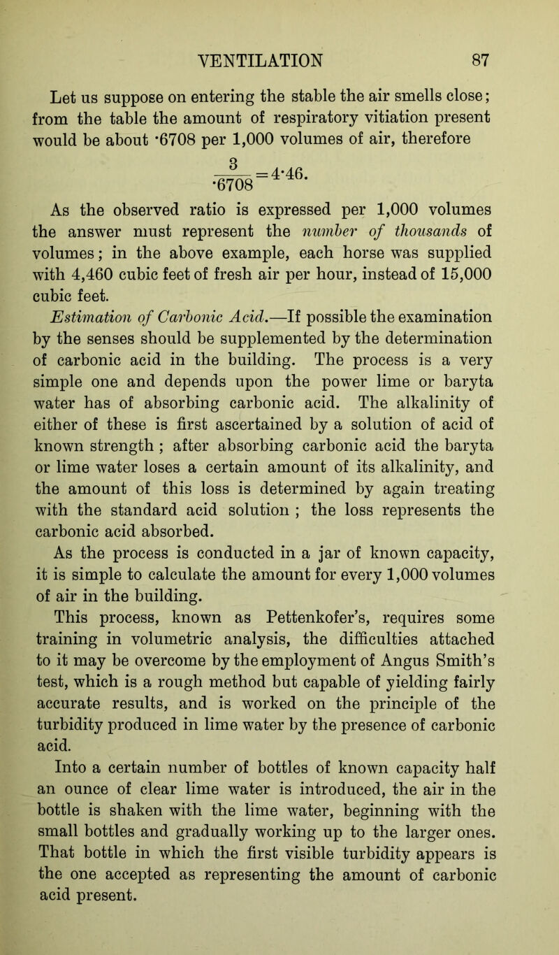 Let us suppose on entering the stable the air smells close; from the table the amount of respiratory vitiation present would be about -6708 per 1,000 volumes of air, therefore As the observed ratio is expressed per 1,000 volumes the answer must represent the number of thousands of volumes; in the above example, each horse was supplied with 4,460 cubic feet of fresh air per hour, instead of 15,000 cubic feet. Estimation of Carbonic Acid.—If possible the examination by the senses should be supplemented by the determination of carbonic acid in the building. The process is a very simple one and depends upon the power lime or baryta water has of absorbing carbonic acid. The alkalinity of either of these is first ascertained by a solution of acid of known strength ; after absorbing carbonic acid the baryta or lime water loses a certain amount of its alkalinity, and the amount of this loss is determined by again treating with the standard acid solution ; the loss represents the carbonic acid absorbed. As the process is conducted in a jar of known capacity, it is simple to calculate the amount for every 1,000 volumes of air in the building. This process, known as Pettenkofer’s, requires some training in volumetric analysis, the difficulties attached to it may be overcome by the employment of Angus Smith’s test, which is a rough method but capable of yielding fairly accurate results, and is worked on the principle of the turbidity produced in lime water by the presence of carbonic acid. Into a certain number of bottles of known capacity half an ounce of clear lime water is introduced, the air in the bottle is shaken with the lime water, beginning with the small bottles and gradually working up to the larger ones. That bottle in which the first visible turbidity appears is the one accepted as representing the amount of carbonic acid present.