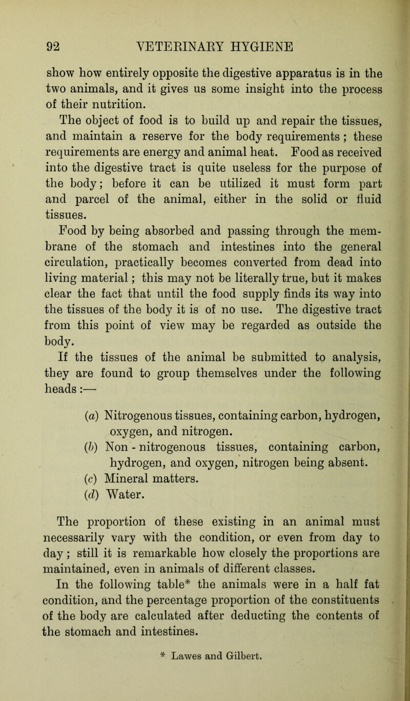 show how entirely opposite the digestive apparatus is in the two animals, and it gives us some insight into the process of their nutrition. The object of food is to build up and repair the tissues, and maintain a reserve for the body requirements; these requirements are energy and animal heat. Food as received into the digestive tract is quite useless for the purpose of the body; before it can be utilized it must form part and parcel of the animal, either in the solid or fluid tissues. Food by being absorbed and passing through the mem- brane of the stomach and intestines into the general circulation, practically becomes converted from dead into living material; this may not be literally true, but it makes clear the fact that until the food supply finds its way into the tissues of the body it is of no use. The digestive tract from this point of view may be regarded as outside the body. If the tissues of the animal be submitted to analysis, they are found to group themselves under the following heads:— (a) Nitrogenous tissues, containing carbon, hydrogen, oxygen, and nitrogen. (b) Non - nitrogenous tissues, containing carbon, hydrogen, and oxygen, nitrogen being absent. (c) Mineral matters. (d) Water. The proportion of these existing in an animal must necessarily vary with the condition, or even from day to day; still it is remarkable how closely the proportions are maintained, even in animals of different classes. In the following table* the animals were in a half fat condition, and the percentage proportion of the constituents of the body are calculated after deducting the contents of the stomach and intestines. * Lawes and Gilbert.