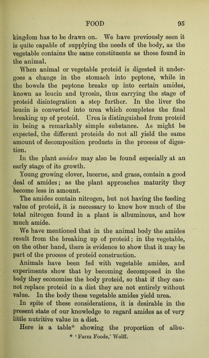 kingdom has to be drawn on. We have previously seen it is quite capable of supplying the needs of the body, as the vegetable contains the same constituents as those found in the animal. When animal or vegetable proteid is digested it under- goes a change in the stomach into peptone, while in the bowels the peptone breaks up into certain amides, known as leucin and tyrosin, thus carrying the stage of proteid disintegration a step further. In the liver the leucin is converted into urea which completes the final breaking up of proteid. Urea is distinguished from proteid in being a remarkably simple substance. As might be expected, the different proteids do not all yield the same amount of decomposition products in the process of diges- tion. In the plant amides may also be found especially at an early stage of its growth. Young growing clover, lucerne, and grass, contain a good deal of amides; as the plant approaches maturity they become less in amount. The amides contain nitrogen, but not having the feeding value of proteid, it is necessary to know how much of the total nitrogen found in a plant is albuminous, and how much amide. We have mentioned that in the animal body the amides result from the breaking up of proteid; in the vegetable, on the other hand, there is evidence to show that it may be part of the process of proteid construction. Animals have been fed with vegetable amides, and experiments show that by becoming decomposed in the body they economise the body proteid, so that if they can- not replace proteid in a diet they are not entirely without value. In the body these vegetable amides yield urea. In spite of these considerations, it is desirable in the present state of our knowledge to regard amides as of very little nutritive value in a diet. Here is a table* showing the proportion of albu- * ‘ Farm Foods,’ Wolff.
