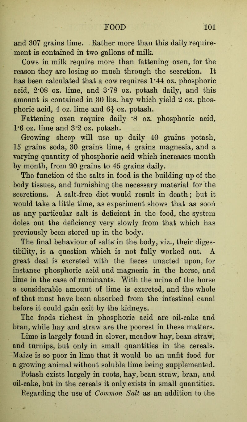 and 307 grains lime. Rather more than this daily require- ment is contained in two gallons of milk. Cows in milk require more than fattening oxen, for the reason they are losing so much through the secretion. It has been calculated that a cow requires 1*44 oz. phosphoric acid, 2*08 oz. lime, and 8*78 oz. potash daily, and this amount is contained in 30 lbs. hay which yield 2 oz. phos- phoric acid, 4 oz. lime and oz. potash. Fattening oxen require daily *8 oz. phosphoric acid, 1*6 oz. lime and 3*2 oz. potash. Growing sheep will use up daily 40 grains potash, 15 grains soda, 30 grains lime, 4 grains magnesia, and a varying quantity of phosphoric acid which increases month by month, from 20 grains to 45 grains daily. The function of the salts in food is the building up of the body tissues, and furnishing the necessary material for the secretions. A salt-free diet would result in death; but it would take a little time, as experiment shows that as soon as any particular salt is deficient in the food, the system doles out the deficiency very slowly from that which has previously been stored up in the body. The final behaviour of salts' in the body, viz., their diges- tibility, is a question which is not fully worked out. A great deal is excreted with the faeces unacted upon, for instance phosphoric acid and magnesia in the horse, and lime in the case of ruminants. With the urine of the horse a considerable amount of lime is excreted, and the whole of that must have been absorbed from the intestinal canal before it could gain exit by the kidneys. The foods richest in phosphoric acid are oil-cake and bran, while hay and straw are the poorest in these matters. Lime is largely found in clover, meadow hay, bean straw, and turnips, but only in small quantities in the cereals. Maize is so poor in lime that it would be an unfit food for a growing animal without soluble lime being supplemented. Potash exists largely in roots, hay, bean straw, bran, and oil-cake, but in the cereals it only exists in small quantities. Regarding the use of Common Salt as an addition to the