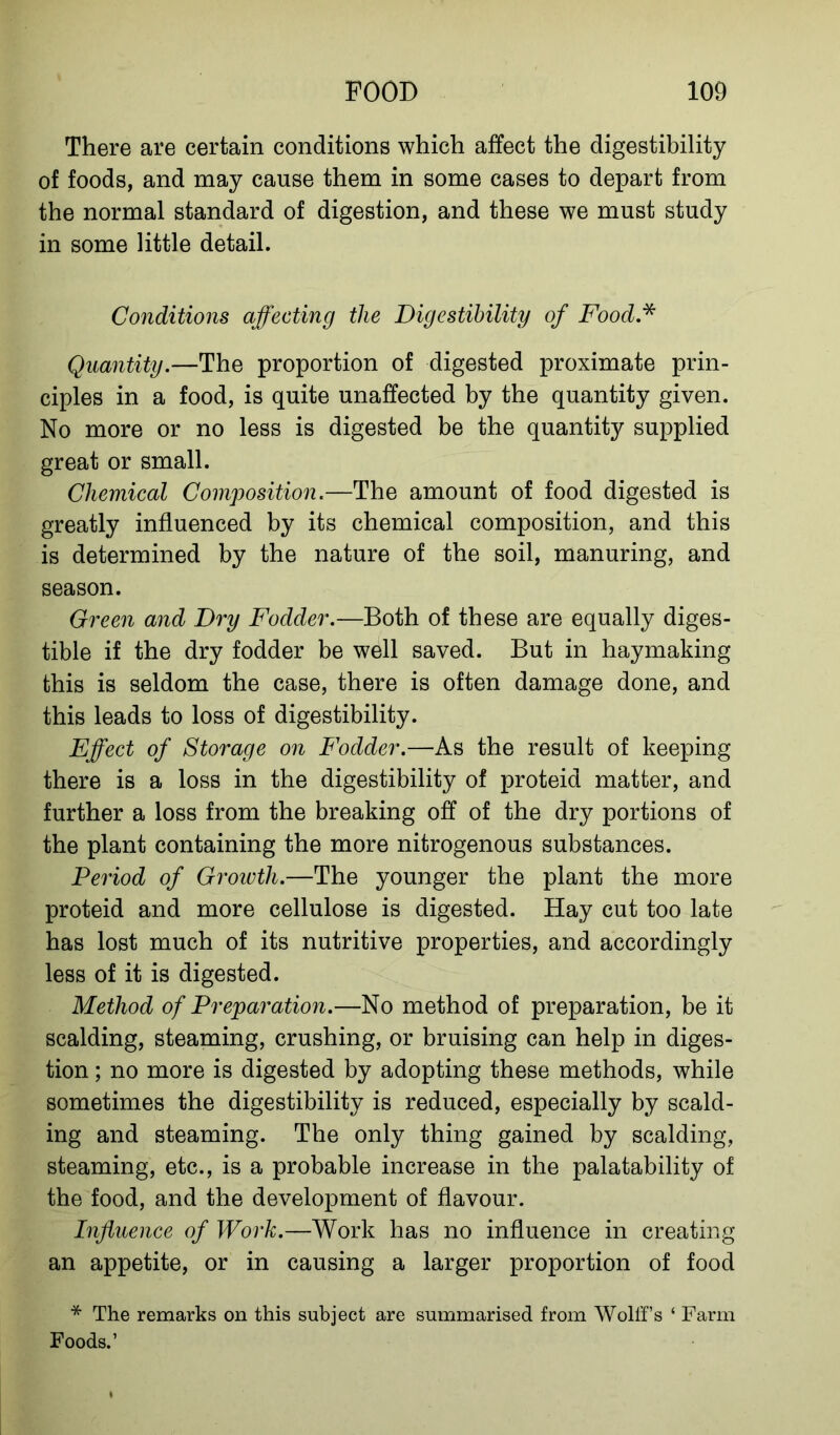 There are certain conditions which affect the digestibility of foods, and may cause them in some cases to depart from the normal standard of digestion, and these we must study in some little detail. Conditions affecting the Digestibility of Food.* Quantity.—The proportion of digested proximate prin- ciples in a food, is quite unaffected by the quantity given. No more or no less is digested be the quantity supplied great or small. Chemical Composition.—The amount of food digested is greatly influenced by its chemical composition, and this is determined by the nature of the soil, manuring, and season. Green and Dry Fodder.—Both of these are equally diges- tible if the dry fodder be well saved. But in haymaking this is seldom the case, there is often damage done, and this leads to loss of digestibility. Effect of Storage on Fodder.—As the result of keeping there is a loss in the digestibility of proteid matter, and further a loss from the breaking off of the dry portions of the plant containing the more nitrogenous substances. Period of Growth.—The younger the plant the more proteid and more cellulose is digested. Hay cut too late has lost much of its nutritive properties, and accordingly less of it is digested. Method of Preparation.—No method of preparation, be it scalding, steaming, crushing, or bruising can help in diges- tion ; no more is digested by adopting these methods, while sometimes the digestibility is reduced, especially by scald- ing and steaming. The only thing gained by scalding, steaming, etc., is a probable increase in the palatability of the food, and the development of flavour. Influence of Work.—Work has no influence in creating an appetite, or in causing a larger proportion of food * The remarks on this subject are summarised from Wolffs ‘ Farm Foods.’