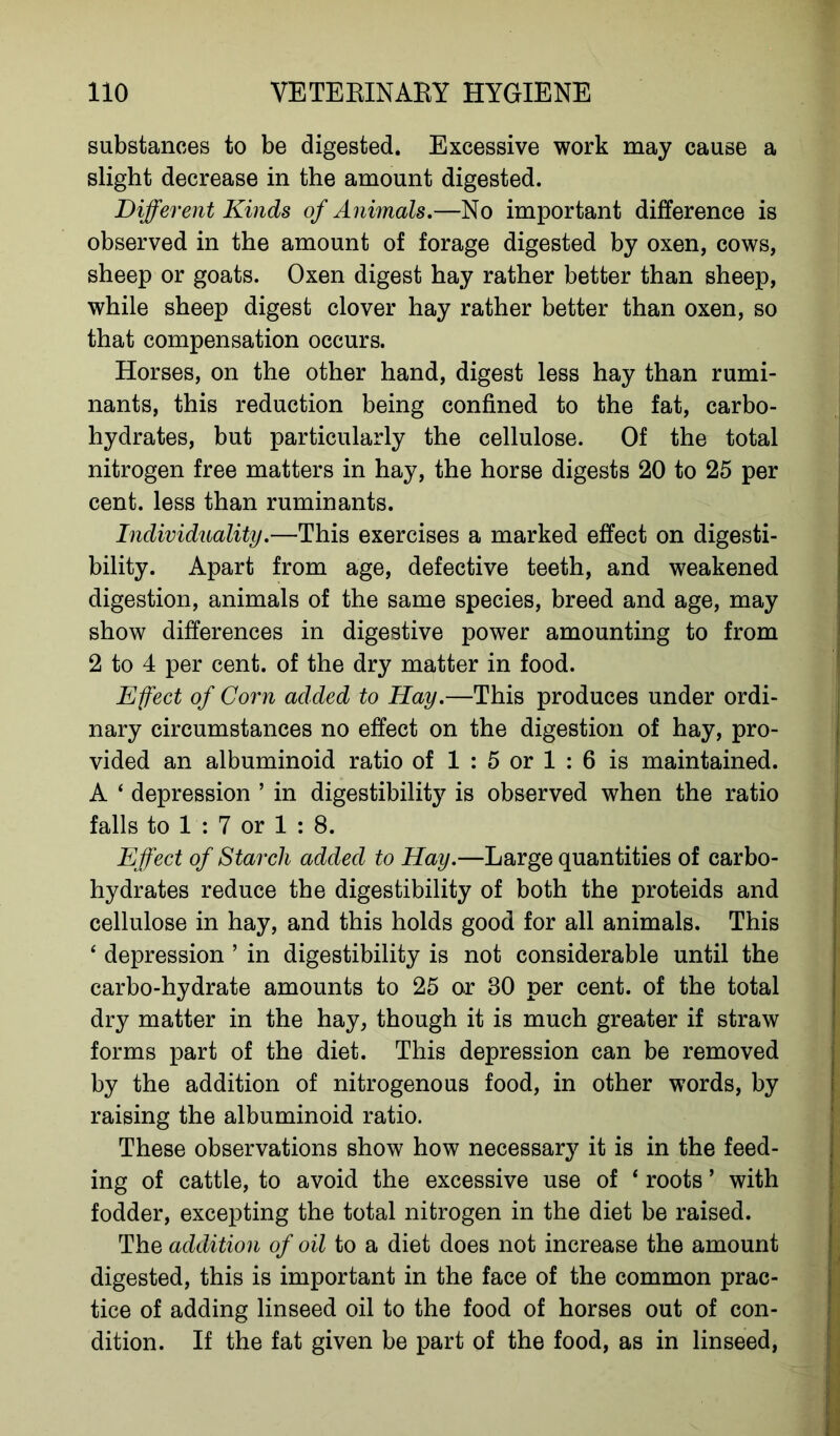 substances to be digested. Excessive work may cause a slight decrease in the amount digested. Different Kinds of Animals.—No important difference is observed in the amount of forage digested by oxen, cows, sheep or goats. Oxen digest hay rather better than sheep, while sheep digest clover hay rather better than oxen, so that compensation occurs. Horses, on the other hand, digest less hay than rumi- nants, this reduction being confined to the fat, carbo- hydrates, but particularly the cellulose. Of the total nitrogen free matters in hay, the horse digests 20 to 25 per cent, less than ruminants. Individuality.—This exercises a marked effect on digesti- bility. Apart from age, defective teeth, and weakened digestion, animals of the same species, breed and age, may show differences in digestive power amounting to from 2 to 4 per cent, of the dry matter in food. Effect of Corn added to Hay.—This produces under ordi- nary circumstances no effect on the digestion of hay, pro- vided an albuminoid ratio of 1 : 5 or 1 : 6 is maintained. A ‘ depression ’ in digestibility is observed when the ratio falls to 1 : 7 or 1 : 8. Effect of Starch added to Hay.—Large quantities of carbo- hydrates reduce the digestibility of both the proteids and cellulose in hay, and this holds good for all animals. This 4 depression ’ in digestibility is not considerable until the carbo-hydrate amounts to 25 or 80 per cent, of the total dry matter in the hay, though it is much greater if straw forms part of the diet. This depression can be removed by the addition of nitrogenous food, in other words, by raising the albuminoid ratio. These observations show how necessary it is in the feed- ing of cattle, to avoid the excessive use of ‘ roots ’ with fodder, excepting the total nitrogen in the diet be raised. The addition of oil to a diet does not increase the amount digested, this is important in the face of the common prac- tice of adding linseed oil to the food of horses out of con- dition. If the fat given be part of the food, as in linseed,