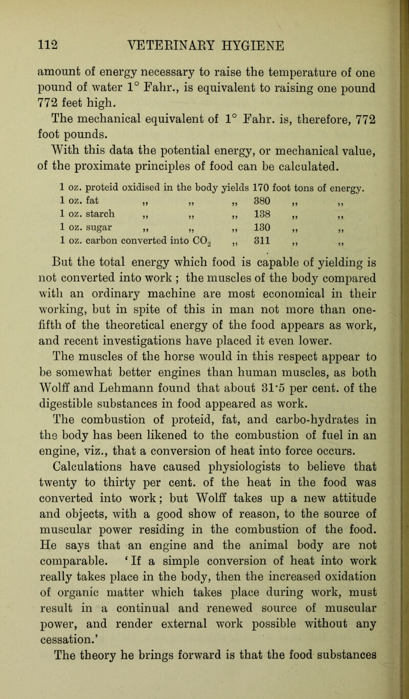 amount of energy necessary to raise the temperature of one pound of water 1° Fahr., is equivalent to raising one pound 772 feet high. The mechanical equivalent of 1° Fahr. is, therefore, 772 foot pounds. With this data the potential energy, or mechanical value, of the proximate principles of food can be calculated. 1 oz. proteid oxidised in the body yields 170 foot tons of energy. 1 oz. fat 55 55 55 380 „ 1 oz. starch 55 55 55 138 „ 1 oz. sugar 55 55 55 130 „ 1 oz. carbon converted into C02 ,, 311 „ But the total energy which food is capable of yielding not converted into work ; the muscles of the body compared with an ordinary machine are most economical in their working, but in spite of this in man not more than one- fifth of the theoretical energy of the food appears as work, and recent investigations have placed it even lower. The muscles of the horse would in this respect appear to be somewhat better engines than human muscles, as both Wolff and Lehmann found that about 81*5 per cent, of the digestible substances in food appeared as work. The combustion of proteid, fat, and carbo-hydrates in the body has been likened to the combustion of fuel in an engine, viz., that a conversion of heat into force occurs. Calculations have caused physiologists to believe that twenty to thirty per cent, of the heat in the food was converted into work; but Wolff takes up a new attitude and objects, with a good show of reason, to the source of muscular power residing in the combustion of the food. He says that an engine and the animal body are not comparable. ‘ If a simple conversion of heat into work really takes place in the body, then the increased oxidation of organic matter which takes place during work, must result in a continual and renewed source of muscular power, and render external work possible without any cessation.’ The theory he brings forward is that the food substances